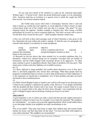 VU
© Copyright Virtual University of Pakistan 103
Or you may have heard of the situation in a play by the American playwright,
William Inge’s ‘A Social Event’ where the proud Hollywood couple is to be entertained.
Afro- American maid has an invitation to a special event to which the couple has NOT
been invited: very ironical situation indeed.
(II) Verbal irony occurs when there is discrepancy between what is said and
what is meant e.g. usually the exact opposite, or a near opposite of what is meant: an eager
cricket player looks out of the window and sees that it is raining. “Oh, great!” he says,
meaning exactly the opposite. Another example to illustrate this: After seeing a terrible
performance by an actor in a movie someone might say “Now that’s an actor who is sure to
win the Best Actor Award for this year!” – Both examples illustrate verbal irony.
a Now you will look at three short passages each of which illustrates a tone given in the
box. Remember the tone reflects the author’s attitude. To find the tone of a paragraph, ask
yourself what attitude is revealed by its words and phrases.
caring pessimistic objective
optimistic angry critical a situation calls for an expected
response but something unexpected happens instead e.g. there is a
house on fire and you ex
(i) Research on rats has shown that when animals live in crowded conditions they live
disorderly, violent lives. Human beings are no exception. Crowded cities are models of
lawlessness, and the traffic-clogged roads encourage drivers to be aggressive. As urban
areas continue to grow in population density, these types of problems will also grow. That
means more violence and more fighting over available resources.
pi e 13
(ii) Those addicted to drugs probably feel terrible about themselves even if they don’t
show it, and harsh judgments only worsen their self-image. What these people need are
programs to rehabilitate them in society as well as help rid themselves of their addictions. It
is also important we should take a sympathetic view of their problem and open our hearts
and minds to these troubled persons.
14
(iii) When I hired Mughal Carpets to install a new wall-to-wall carpet in my drawing room,
I relied on the company’s reputation for quality work. However, I was deeply dissatisfied
with the dreadful job their workers did in my room. The carpet is poorly fitted as in one
corner it is creased while in the other the floor shows through. I am exasperated with the
work of Mughal Carpets and am thinking of asking my lawyer to sue them.
15
ARGUMENT
A good argument is one in which you make a point and then provide support (persuasive
and logical evidence) to back it up. For example, if you make the statement “My neighbors
are inconsiderate.”, we expect you to provide supporting details which would enable others
to see and judge whether your neighbors are really inconsiderate or not.
16
Now if you added: “They play loud music at night, their children play and scream loudly
outside my house, and their dog barks all day long”. You have provided solid support to
your earlier statement “My neighbors are inconsiderate”.
 