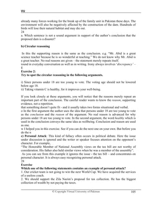 VU
© Copyright Virtual University of Pakistan 105
already many forces working for the break up of the family unit in Pakistan these days. The
environment will also be negatively affected by the construction of the dam. Hundreds of
birds will lose their natural habitat and may die out.
24
a. Which sentence is not a sound argument in support of the author’s conclusion that the
proposed dam is a disaster?
b) Circular reasoning
In this the supporting reason is the same as the conclusion. e.g. “Mr. Abid is a great
science teacher because he is so wonderful at teaching.” We do not know why Mr. Abid is
a great teacher. No real reasons are given – the statement merely repeats itself.
iound in everyday conversation as well as in writing. Irony always involves ‘discrepancy’ –
E
Exercise 2:
Try to spot the circular reasoning in the following arguments.
i) Since persons under 18 are too young to vote. The voting age should not be lowered
below age 18.
ii) Taking vitamin C is healthy, for it improves your well-being.
If you look closely at these arguments, you will notice that the reasons merely repeat an
important part of the conclusion. The careful reader wants to know the reason, supporting
evidence, not a repetition.
that something doesn’t quite fit - and it usually takes two forms situational and verbal.
o In the first argument the author uses the idea that persons under 18 are too young to vote
as the conclusion and the reason of the argument. No real reason is advanced for why
persons under 18 are too young to vote. In the second argument, the word healthy which is
used in the conclusion conveys the same idea as wellbeing. Conclusion and reason are used
as one.
w I helped you in this exercise. See if you can do the next one on your own. But before you
do the n
c) Personal Attack: This kind of fallacy often occurs in political debate. Here the issue
under discussion is ignored and the writer or speaker focuses attention on the opponent’s
character. For example,
“The Honorable Member of National Assembly views on the tax bill are not worthy of
consideration. His father also held similar views when he was a member of the assembly”.
As you can see from this example it ignores the issue - the tax bill – and concentrates on
personal character. It is always easy recognizing personal attack.
28
Exercise
Which one of the following statements contains an example of personal attack?
1. Our cricket team is not going to win the next World Cup. We have acquired the services
of a useless coach.
2. We should support the Zila Nazim’s proposal for tax collection. He has the biggest
collection of wealth by not paying the taxes.
 