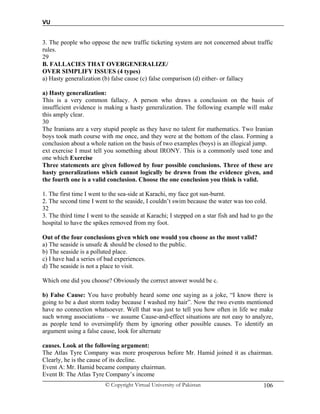 VU
© Copyright Virtual University of Pakistan 106
3. The people who oppose the new traffic ticketing system are not concerned about traffic
rules.
29
B. FALLACIES THAT OVERGENERALIZE/
OVER SIMPLIFY ISSUES (4 types)
a) Hasty generalization (b) false cause (c) false comparison (d) either- or fallacy
a) Hasty generalization:
This is a very common fallacy. A person who draws a conclusion on the basis of
insufficient evidence is making a hasty generalization. The following example will make
this amply clear.
30
The Iranians are a very stupid people as they have no talent for mathematics. Two Iranian
boys took math course with me once, and they were at the bottom of the class. Forming a
conclusion about a whole nation on the basis of two examples (boys) is an illogical jump.
ext exercise I must tell you something about IRONY. This is a commonly used tone and
one which Exercise
Three statements are given followed by four possible conclusions. Three of these are
hasty generalizations which cannot logically be drawn from the evidence given, and
the fourth one is a valid conclusion. Choose the one conclusion you think is valid.
1. The first time I went to the sea-side at Karachi, my face got sun-burnt.
2. The second time I went to the seaside, I couldn’t swim because the water was too cold.
32
3. The third time I went to the seaside at Karachi; I stepped on a star fish and had to go the
hospital to have the spikes removed from my foot.
Out of the four conclusions given which one would you choose as the most valid?
a) The seaside is unsafe & should be closed to the public.
b) The seaside is a polluted place.
c) I have had a series of bad experiences.
d) The seaside is not a place to visit.
Which one did you choose? Obviously the correct answer would be c.
b) False Cause: You have probably heard some one saying as a joke, “I know there is
going to be a dust storm today because I washed my hair”. Now the two events mentioned
have no connection whatsoever. Well that was just to tell you how often in life we make
such wrong associations – we assume Cause-and-effect situations are not easy to analyze,
as people tend to oversimplify them by ignoring other possible causes. To identify an
argument using a false cause, look for alternate
causes. Look at the following argument:
The Atlas Tyre Company was more prosperous before Mr. Hamid joined it as chairman.
Clearly, he is the cause of its decline.
Event A: Mr. Hamid became company chairman.
Event B: The Atlas Tyre Company’s income
 