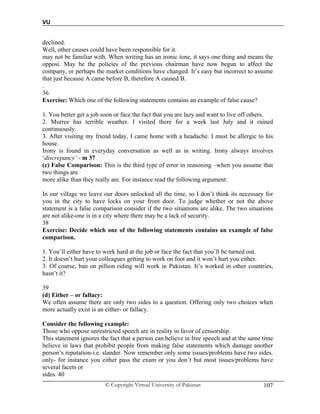 VU
© Copyright Virtual University of Pakistan 107
declined.
Well, other causes could have been responsible for it.
may not be familiar with. When writing has an ironic tone, it says one thing and means the
opposi. May be the policies of the previous chairman have now begun to affect the
company, or perhaps the market conditions have changed. It’s easy but incorrect to assume
that just because A came before B, therefore A caused B.
.
36
Exercise: Which one of the following statements contains an example of false cause?
1. You better get a job soon or face the fact that you are lazy and want to live off others.
2. Murree has terrible weather. I visited there for a week last July and it rained
continuously.
3. After visiting my friend today, I came home with a headache. I must be allergic to his
house.
Irony is found in everyday conversation as well as in writing. Irony always involves
‘discrepancy’ - m 37
(c) False Comparison: This is the third type of error in reasoning –when you assume that
two things are
more alike than they really are. For instance read the following argument:
In our village we leave our doors unlocked all the time, so I don’t think its necessary for
you in the city to have locks on your front door. To judge whether or not the above
statement is a false comparison consider if the two situations are alike. The two situations
are not alike-one is in a city where there may be a lack of security.
38
Exercise: Decide which one of the following statements contains an example of false
comparison.
1. You’ll either have to work hard at the job or face the fact that you’ll be turned out.
2. It doesn’t hurt your colleagues getting to work on foot and it won’t hurt you either.
3. Of course, ban on pillion riding will work in Pakistan. It’s worked in other countries,
hasn’t it?
39
(d) Either – or fallacy:
We often assume there are only two sides to a question. Offering only two choices when
more actually exist is an either- or fallacy.
Consider the following example:
Those who oppose unrestricted speech are in reality in favor of censorship.
This statement ignores the fact that a person can believe in free speech and at the same time
believe in laws that prohibit people from making false statements which damage another
person’s reputation-i.e. slander. Now remember only some issues/problems have two sides.
only- for instance you either pass the exam or you don’t but most issues/problems have
several facets or
sides. 40
 