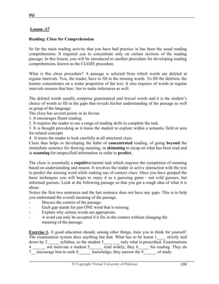 VU
© Copyright Virtual University of Pakistan 109
Lesson -17
Reading: Cloze for Comprehension
So far the main reading activity that you have had practice in has been the usual reading
comprehension. It required you to concentrate only on certain sections of the reading
passage. In this lesson, you will be introduced to another procedure for developing reading
comprehension, known as the CLOZE procedure.
What is this cloze procedure? A passage is selected from which words are deleted at
regular intervals. You, the reader, have to fill in the missing words. To fill the deletion, the
learner concentrates on a wider proportion of the text. It also requires of words at regular
intervals ensures that him / her to make inferences as well.
The deleted words usually comprise grammatical and lexical words and it is the student’s
choice of words to fill in the gaps that reveals his/her understanding of the passage as well
as grasp of the language.
The cloze has several points in its favour.
1. It encourages fluent reading.
2. It requires the reader to use a range of reading skills to complete the task.
3. It is thought provoking as it trains the student to explore within a semantic field or area
for related concepts
4. It trains the reader to look carefully at all structural clues
Cloze thus helps in developing the habit of concentrated reading, of going beyond the
immediate sentence for drawing meaning, in skimming to recap on what has been read and
in scanning for unspecified information in order to predict.
The cloze is essentially a cognitive/mental task which requires the completion of meaning
based on understanding and reason. It involves the reader in active interaction with the text
to predict the missing word while making use of context clues. Once you have grasped the
basic techniques you will begin to enjoy it as a guessing game - not wild guesses, but
informed guesses. Look at the following passage so that you get a rough idea of what it is
about.
Notice the first two sentences and the last sentence does not have any gaps. This is to help
you understand the overall meaning of the passage.
- Discuss the context of the passage.
- Each gap stands for just ONE word that is missing.
- Explain why certain words are appropriate.
- A word can only be accepted if it fits in the context without changing the
meaning of the passage.
Exercise 1. A good education should, among other things, train you to think for yourself.
The examination system does anything but that. What has to be learnt 1____ strictly laid
down by 2 _____ syllabus, so the student 3____ ___ only what is prescribed. Examinations
4 ______ not motivate a student 5______ read widely; they 6_____ his reading. They do
7__ encourage him to seek 8______ knowledge; they narrow the 9______ of study.
 