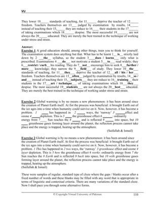 VU
© Copyright Virtual University of Pakistan 110
They lower 10_____ standards of teaching, for 11______ deprive the teacher of 12_____
freedom. Teachers themselves are 13___ judged by examination by results, 14_____
instead of teaching their 15,_____ they are reduce to 16____ their students in the 17______
of taking examinations which 18______ despise. The most successful 19_______ are not
always the 20_____ educated. They are merely the best trained in the technique of working
under stress and strain.
Answer:
Exercise 1 A good education should, among other things, train you to think for yourself.
The examination system does anything but that. What has to be learnt 1__ is__ strictly laid
down by 2 ___the__ syllabus, so the student 3____does / learns___ only what is
prescribed. Examinations 4 ___do___ not motivate a student 5___to___ read widely; they
6___restrict / curb__ his reading. They do 7__not__ encourage him to seek 8___further /
more___ knowledge; they narrow the 9___field___ of study. They lower 10__the___
standards of teaching, for 11___they___ deprive the teacher of 12___all / his / her___
freedom. Teachers themselves are 13__often__ judged by examination by results, 14__so /
and___ instead of teaching their 15,__subjects___ they are reduce to 16__training__ their
students in the 17___art / technique___ of taking examinations which 18___they___
despise. The most successful 19__students___ are not always the 20__best___ educated.
They are merely the best trained in the technique of working under stress and strain.
Exercise 2 Global warming is by no means a new phenomenon: it has been around since
the creation of Planet Earth itself. At fist the process was beneficial: it brought Earth out of
the ice ages into a time when humanity could survive on it. Now, however, it has become a
problem. 1 ____ has happened in 2 _____ ways, the ‘runway’ 3 ______effect and
ozone 4 _____depletion. This is 5 ____ the greenhouse effect 6 ______: ordinarily
energy from 7____ Sun reaches the 8 _____ and is reflected 9 _____ into space, but 10
____ greenhouse gases forming layer around the planet, the reflection process cannot take
place and the energy is trapped, heating up the atmosphere.
(Saifullah & Ismail)
Exercise 2 Global warming is by no means a new phenomenon: it has been around since
the creation of Planet Earth itself. At first the process was beneficial: it brought Earth out of
the ice ages into a time when humanity could survive on it. Now, however, it has become a
problem. 1 This has happened in 2 two ways, the ‘runway’ 3 greenhouse effect and ozone 4
layer depletion. This is 5 how the greenhouse effect 6 works: ordinarily energy from 7 the
Sun reaches the 8 Earth and is reflected 9 back into space, but 10 with greenhouse gases
forming layer around the planet, the reflection process cannot take place and the energy is
trapped, heating up the atmosphere.
(Saifullah & Ismail)
These were samples of regular, standard type of cloze where the gaps / blanks occur after a
fixed number of words and these blanks may be filled with any word that is appropriate in
terms of linguistic and contextual criteria. There are many variations of the standard cloze.
Now I shall pace you through some alternative forms.
 
