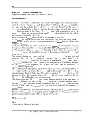 VU
© Copyright Virtual University of Pakistan 111
Exercise 3 Selected Deletions Cloze
Notice the blanks are not after a fixed number of words.
My dear children,
It’s hard to believe that I’ve been here for a month. The time passes so quickly and there’s
so much to do. I’ve managed to see all the members of the family. I 1 ______as much time
as I can with the children. Last week I 2 ____-Mark and Michelle to the circus. 3
______never been before as they live quite far from the nearest city and their parents 4
_____ have time to drive them there. I 5 ________ that’s what grandmothers are for. At
any 6 _____ Susan lent me her car - it’s a brand 7 _____ bright red Mini. We left early in
the morning so as to make a day of 8 ____.
In the morning we 9 _____ to the zoo and in the afternoon to the circus.
As 10 _____can imagine, the children were very excited. They loved everything. Mark 11
_____ the wild animals the most exciting and Michelle is 12 _____ to be an acrobat when
she grows 13______.
After we’d been there for about two hours we 14 ______ an announcement over the
loudspeaker. The owner of the red Mini, number PUR 727V, 15 ______ requested to come
to the manager’s office 16 _________. Naturally, I didn’t know the number of 17
___________ car so I left the children and went to the manager’s office to 18 _____ out if
it was our car.
The manager looked very upset and 19______________________. No one else had
answered his call so I assumed correctly that it was Susan’s car.
20___________________that I’d left the lights on, or parked in 21 ________way, I wasn’t
22 ________concerned, but I didn’t know why the manager looked so disturbed. He began
to 23 _________what happened and it took me some time to understand 24
______confused explanation.
25 ____appears that the elephants are trained to sit on red boxes. One of the elephants 26
_____escaped and when he saw the 27 ______red car he promptly sat on 28______! As
you can imagine the car looked a mess. One side was squashed 29 ________but it was still
possible to drive. The manager assured 30 _____that the circus would pay for the
31________. He couldn’t have been more apologetic.
The children were very 32 _______ and giggled about the incident all the way home. 33
__________before we got there, we 34 _________the scene of a serious accident. About a
mile 35 _______on a policeman stopped us and asked if we’d 36 _________involved in the
accident. I wish I had a 37 _______of his face when I told him what had happened 38
______the car.
I think he wanted to arrest me for drunken driving! Fortunately the 39 ______were there to
back me up.40 ______are you managing without me? please don’t 41 ______to water my
plants. I’m planning to leave here 42____ the end of the month.
My love to you all.
Mom
(Cloze in Class: Moller & Whiteson)
 