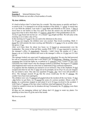 VU
© Copyright Virtual University of Pakistan 112
Answer:
Exercise 3 Selected Deletion Cloze
Notice the blanks are not after a fixed number of words.
My dear children,
It’s hard to believe that I’ve been here for a month. The time passes so quickly and there’s
so much to do. I’ve managed to see all the members of the family. I 1 spend as much time
as I can With the children. Last week I 2 took Mark and Michelle to the circus. 3 They’d
never been to one before as they live quite far from the nearest city and their parents 4
never have time to drive them there. I 5 suppose / think that’s what grandmothers are for.
At any 6 rate Susan lent me her car - it’s a brand 7 new bright red Mini. We left early in the
morning so as to make a day of 8 it.
In the morning we 9 went to the zoo and in the afternoon to the circus.
As 10 you can imagine, the children were very excited. They loved everything. Mark 11
found the wild animals the most exciting and Michelle is 12 going to be an acrobat when
she grows 13 up.
After we’d been there for about two hours we 14 heard an announcement over the
loudspeaker. The owner of the red Mini, number PUR 727V, 15 was requested to come to
the manager’s office 16 immediately. Naturally, I didn’t know the number of 17 the /
Susan’s car so I left the children and went to the manager’s office to 18 find out if it was
our car.
The manager looked very upset and 19 embarrassed / disturbed. No one else had answered
his call so I assumed correctly that it was Susan’s car. 20 Imagining / Thinking / Fearing /
Assuming that I’d left the lights on, or parked in 21 someone’s way, I wasn’t 22 too / very
concerned, but I didn’t know why the manager looked so disturbed. He began to 23 explain
what happened and it took me some time to understand 24 his confused explanation.
25 It appears that the elephants are trained to sit on red boxes. One of the elephants 26 had
escaped and when he saw the 27 little red car he promptly sat on 28 it! As you can imagine
the car looked a mess. One side was squashed 29 badly / flat but it was still possible to
drive. The manager assured 30 me that the circus would pay for the 31 damage. He
couldn’t have been more apologetic.
The children were very 32 amused and giggled about the incident all the way home. 33 Just
/ But before we got there, we 34 passed the scene of a serious accident. About a mile 35
further on a policeman stopped us and asked if we’d 36 been involved in the accident. I
wish I had a 37 picture of his face when I told him what had happened 38 to the car.
I think he wanted to arrest me for drunken driving! Fortunately the 39 children were there
to back me up.
40 How are you managing without me? please don’t 41 forget to water my plants. I’m
planning to leave here 42 at the end of the month.
My love to you all.
Mom.
 