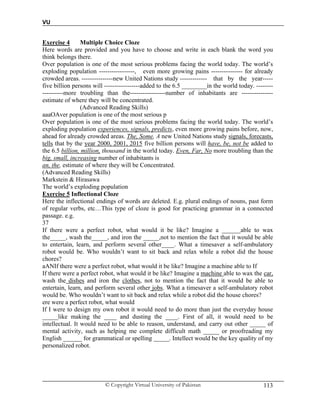 VU
© Copyright Virtual University of Pakistan 113
Exercise 4 Multiple Choice Cloze
Here words are provided and you have to choose and write in each blank the word you
think belongs there.
Over population is one of the most serious problems facing the world today. The world’s
exploding population -----------------, even more growing pains --------------- for already
crowded areas. ---------------new United Nations study ------------- that by the year-----
five billion persons will -----------------added to the 6.5 ________in the world today. --------
----------more troubling than the-----------------number of inhabitants are ---------------
estimate of where they will be concentrated.
(Advanced Reading Skills)
aaaOAver population is one of the most serious p
Over population is one of the most serious problems facing the world today. The world’s
exploding population experiences, signals, predicts, even more growing pains before, now,
ahead for already crowded areas. The, Some, A new United Nations study signals, forecasts,
tells that by the year 2000, 2001, 2015 five billion persons will have, be, not be added to
the 6.5 billion, million, thousand in the world today. Even, Far, No more troubling than the
big, small, increasing number of inhabitants is
an, the, estimate of where they will be Concentrated.
(Advanced Reading Skills)
Markstein & Hirasawa
The world’s exploding population
Exercise 5 Inflectional Cloze
Here the inflectional endings of words are deleted. E.g. plural endings of nouns, past form
of regular verbs, etc…This type of cloze is good for practicing grammar in a connected
passage. e.g.
37
If there were a perfect robot, what would it be like? Imagine a ______able to wax
the_____, wash the_____, and iron the _____,not to mention the fact that it would be able
to entertain, learn, and perform several other____. What a timesaver a self-ambulatory
robot would be. Who wouldn’t want to sit back and relax while a robot did the house
chores?
aANIf there were a perfect robot, what would it be like? Imagine a machine able to If
If there were a perfect robot, what would it be like? Imagine a machine able to wax the car,
wash the dishes and iron the clothes, not to mention the fact that it would be able to
entertain, learn, and perform several other jobs. What a timesaver a self-ambulatory robot
would be. Who wouldn’t want to sit back and relax while a robot did the house chores?
ere were a perfect robot, what would
If I were to design my own robot it would need to do more than just the everyday house
_____like making the ____ and dusting the ____. First of all, it would need to be
intellectual. It would need to be able to reason, understand, and carry out other _____ of
mental activity, such as helping me complete difficult math _____ or proofreading my
English ______ for grammatical or spelling _____. Intellect would be the key quality of my
personalized robot.
 
