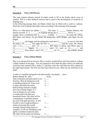 VU
© Copyright Virtual University of Pakistan 114
Exercise 6 Cloze with Phrases
This type requires phrases instead of single words to fill in the blanks which occur at
random. This is a more difficult exercise and is used in the development of creativity in
language use.
In the following passage there are blanks which may be filled with a word or a phrase.
Insert the word or phrase that makes sense according to the meaning of the passage.
Oliver is a film about an orphan 1 _____ . The story 2 _______ Charles Dickens, the
famous novelist. It 3 ________ in England during the 4__________. Oliver, 5________
escapes from a workhouse and 6_________ London. 7__________ he meets the villian,
Bill Sykes, and Nancy, his girl friend, the pickpocket, artful Dodger, and Fagin, the old
beggar.
8___________, the beggar and the pickpocket teach him 9_________ to survive, but then
the police. 10________ The judge lets him 11____________ with his uncle, Mr. Brown
Low, a 12__________ man. 13___________ Bill Sykes is killed, and Oliver goes to
14_____________ happily 15___________ uncle. It’s such an 16_________ and
17__________ story about a boy’s 18___________ for 19________ that nobody should
20______.
Exercise 7 Cloze without Blanks
This is an advanced level exercise. Here a word is omitted from each line/sentence without
a blank marked on the page. You are required to first mark the place where you think the
word has been omitted with a stroke (/), and then write the word that has been omitted in
the right hand margin. The first two have been done for you. There are ten insertions to be
made.
A robot is a machine designed to do tasks usually / by people. …done...
Robots already do / jobs. …many...
They weld parts and spray paint in car 1…...
factories. They do dangerous work 2…...
as handling explosives. Some even 3…...
in space and under the ocean. 4…...
hard working machines usually
don’t have human shapes. If I
were to design my own robot,
it would need to do than just 5…...
household chores. My robot will be 6…...
a masterpiece, to perform almost
any task with agile precision. It will
be able to solve tough problems a 7…..
matter of seconds that would
normally human beings hours to 8…...
complete. It will use intelligence and
agility to perform numerous tasks.
My robot will be maid, my business 9…...
 
