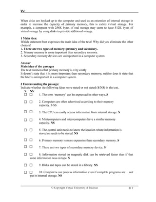 VU
© Copyright Virtual University of Pakistan 117
When disks are hooked up to the computer and used as an extension of internal storage in
order to increase the capacity of primary memory, this is called virtual storage. For
example, a computer with 256K bytes of real storage may seem to have 512K bytes of
virtual storage by using disks to provide additional storage.
1 Main idea:
Which statement best expresses the main idea of the text? Why did you eliminate the other
choices?
1. There are two types of memory: primary and secondary.
2. Primary memory is more important than secondary memory.
3. Secondary memory devices are unimportant in a computer system.
Answer
Main idea of the passages
The text mentions that primary memory is very costly.
It doesn’t state that it is more important than secondary memory; neither does it state that
the later is unimportant in a computer system.
2 Understanding the passage:
Indicate whether the following ideas were stated or not stated (S/NS) in the text.
S NS
1. The term ‘memory’ can be expressed in other ways. S
2. Computers are often advertised according to their memory
capacity. S SS
3. The CPU can easily access information from internal storage. S
4. Minicomputers and microcomputers have a similar memory
capacity. NS
5. The control unit needs to know the location where information is
stored or needs to be stored. NS
6. Primary memory is more expensive than secondary memory. S
7. There are two types of secondary memory device. S
8. Information stored on magnetic disk can be retrieved faster than if that
same information was on tape. S
9. Disks and tapes can be stored in a library. NS
10. Computers can process information even if complete programs are not
put in internal storage. NS
 