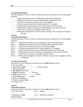 VU
© Copyright Virtual University of Pakistan 118
3 Locating Information
Find the passages in the text where the following ideas are expressed. Give the paragraph
reference.
………. 1 Speed and random access are important in processing information.
………. 2 Random-access devices are more efficient than sequential devices.
………. 3 The CPU and primary memory work closely together.
………. 4 Virtual storage increases the memory capacity of a computer.
………. 5 Real storage, internal storage, and primary memory are all the same
………. 6 Information is stored in memory in compartments with a specific location.
………. 7 There are two classes of secondary memory device.
………. 8 Only parts of programs are kept in primary storage while a program is being run
through.
Answer:
3 Locating Information
Find the passages in the text where the following ideas are expressed. Give the paragraph
reference.
Para 2…….1 Speed and random access are important in processing information.
Para 4…….2 Random-access devices are more efficient than sequential devices.
Para 2…….3 The CPU and primary memory work closely together.
Para 4…….4 Virtual storage increases the memory capacity of a computer.
Para 1…….5 Real storage, internal storage, and primary memory are all the same
Para 2…….6 Information is stored in memory in compartments with a specific location.
Para 4…….7 There are two classes of secondary memory device.
Para 3……8 Only parts of programs are kept in primary storage while a program is being
run through.
4 Contextual reference
Look back at the text and find out what the words in bold typeface refer to.
1. It is also called ………...
2. Depending on their ………... storage capacity
3. Thus making them ………...
4. The former means that ………..
5. Where the storage ……….. locations
6. Each having its own ……… address
7. In that they do not ……... change
8. Where to find them ……….
9. Whatever must go there ……….
10. Or parts of it ……….
Answer:
Contextual reference
Look back at the text and find out what the words in bold typeface refer to.
1. It is also called (p.1)… memory
……...
2. depending on their (p.1)… Memories computers
storage capacity
 