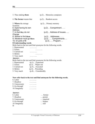 VU
© Copyright Virtual University of Pakistan 119
3. Thus making them (p.2)… Memories computers
4. The former means that (p.2)… Random access
5. Where the storage (p.2)… Primary memory
locations
6. Each having its own (p.2)… Compartment……
Address
7. In that they do not (p.2)… Address of houses…...
Change
8. Where to find them (p.2)… Addresses…….
9. Whatever must go there (p.2)…… Compartments….
10. Or parts of it (p.3)…… Program….
5 Understanding words
Refer back to the text and find synonyms for the following words.
1. Represented ………...
2. Erases ………...
3. Carried out ………...
4. Before ………...
5. Very much ………...
Answer:
Refer back to the text and find synonyms for the following words:
1. Represented (p.1)… Expressed
2. Erases (p.2)… Wipes out
3. Carried out (p.3)… Executed
4. Before (p.4)… Preceding
5. Very much (p.4)… Considerably
Now refer back to the text and find antonyms for the following words.
6. Latter ………...
7. Disallow ………...
8. Unnecessary ………...
9. Go through ………...
10. Imaginary ………...
Answer:
6. Latter … former
7. Disallow … permit
8. Unnecessary … required
9. Go through … bypass
10. Imaginary … real
D
 