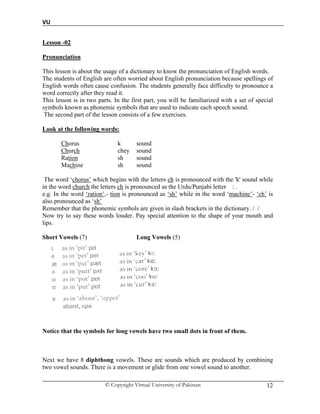 VU
© Copyright Virtual University of Pakistan 12
Lesson -02
Pronunciation
This lesson is about the usage of a dictionary to know the pronunciation of English words.
The students of English are often worried about English pronunciation because spellings of
English words often cause confusion. The students generally face difficulty to pronounce a
word correctly after they read it.
This lesson is in two parts. In the first part, you will be familiarized with a set of special
symbols known as phonemic symbols that are used to indicate each speech sound.
The second part of the lesson consists of a few exercises.
Look at the following words:
Chorus k sound
Church chey sound
Ration sh sound
Machine sh sound
The word ‘chorus’ which begins with the letters ch is pronounced with the 'k' sound while
in the word church the letters ch is pronounced as the Urdu/Punjabi letter : .
e.g. In the word ‘ration’,- tion is pronounced as ‘sh’ while in the word ‘machine’- ‘ch’ is
also pronounced as ‘sh’
Remember that the phonemic symbols are given in slash brackets in the dictionary. / /
Now try to say these words louder. Pay special attention to the shape of your mouth and
lips.
Short Vowels (7) Long Vowels (5)
Notice that the symbols for long vowels have two small dots in front of them.
Next we have 8 diphthong vowels. These are sounds which are produced by combining
two vowel sounds. There is a movement or glide from one vowel sound to another.
 
