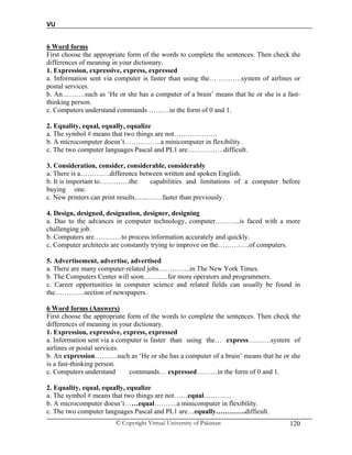 VU
© Copyright Virtual University of Pakistan 120
6 Word forms
First choose the appropriate form of the words to complete the sentences. Then check the
differences of meaning in your dictionary.
1. Expression, expressive, express, expressed
a. Information sent via computer is faster than using the… ……….system of airlines or
postal services.
b. An……….such as ‘He or she has a computer of a brain’ means that he or she is a fast-
thinking person.
c. Computers understand commands ………in the form of 0 and 1.
2. Equality, equal, equally, equalize
a. The symbol # means that two things are not……………….
b. A microcomputer doesn’t…………….a minicomputer in flexibility.
c. The two computer languages Pascal and PL1 are…………….difficult.
3. Consideration, consider, considerable, considerably
a. There is a………….difference between written and spoken English.
b. It is important to………….the capabilities and limitations of a computer before
buying one.
c. New printers can print results…...…….faster than previously.
4. Design, designed, designation, designer, designing
a. Due to the advances in computer technology, computer………..is faced with a more
challenging job.
b. Computers are…………to process information accurately and quickly.
c. Computer architects are constantly trying to improve on the…………..of computers.
5. Advertisement, advertise, advertised
a. There are many computer-related jobs…………..in The New York Times.
b. The Computers Center will soon………..for more operators and programmers.
c. Career opportunities in computer science and related fields can usually be found in
the………….section of newspapers.
6 Word forms (Answers)
First choose the appropriate form of the words to complete the sentences. Then check the
differences of meaning in your dictionary.
1. Expression, expressive, express, expressed
a. Information sent via a computer is faster than using the… express……….system of
airlines or postal services.
b. An expression……….such as ‘He or she has a computer of a brain’ means that he or she
is a fast-thinking person.
c. Computers understand commands… expressed………in the form of 0 and 1.
2. Equality, equal, equally, equalize
a. The symbol # means that two things are not……equal…………
b. A microcomputer doesn’t……equal……….a minicomputer in flexibility.
c. The two computer languages Pascal and PL1 are…equally………….difficult.
 