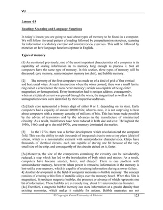 VU
© Copyright Virtual University of Pakistan 123
Lesson -19
Reading: Scanning and Language Functions
In today’s lesson you are going to read about types of memory to be found in a computer.
We will follow the usual pattern of reading followed by comprehension exercises, scanning
for information vocabulary exercise and content review exercises. This will be followed by
exercises on how language functions operate in English.
Types of memory
(1) As mentioned previously, one of the most important characteristics of a computer is its
capability of storing information in its memory long enough to process it. Not all
computers have the same type of memory. In this section, three types of memory will be
discussed: core memory, semiconductor memory (or chip), and bubble memory.
[2] The memory of the first computers was made up of a kind of grid of fine vertical
and horizontal wires. At each intersection where the wires crossed, there was a small ferrite
ring called a core (hence the name ‘core memory’) which was capable of being either
magnetized or demagnetized. Every intersection had its unique address; consequently,
when an electrical current was passed through the wires, the magnetized as well as the
unmagnetized cores were identified by their respective addresses.
(2a].Each core represented a binary digit of either 0 or 1, depending on its state. Early
computers had a capacity of around 80,000 bits; whereas now, it is not surprising to hear
about computers with a memory capacity of millions of bits. This has been made possible
by the advent of transistors and by the advances in the manufacture of miniaturized
circuitry. As a result, mainframes have been reduced in both size and cost. Throughout the
1950s, 1960s and up to the mid-1970s, core memory dominated the market.
[3] In the 1970s, there was a further development which revolutionized the computer
field. This was the ability to etch thousands of integrated circuits onto a tiny piece (chip) of
silicon, which is a non-metallic element with semiconductor characteristics. Chips have
thousands of identical circuits, each one capable of storing one bit because of the very
small size of the chip, and consequently of the circuits etched on it, faster.
[3a].Moreover, the size of the components containing the circuitry can be considerably
reduced, a step which has led to the introduction of both minis and micros. As a result,
computers have become smaller, faster, and cheaper. There is one problem with
semiconductor memory, however: when power is removed, information in the memory is
lost-unlike core memory, which is capable of retaining information during a power failure.
4] Another development in the field of computer memories is bubble memory. The concept
consists of creating a thin film of metallic alloys over the memory board. When this film is
magnetized, it produces magnetic bubbles, the presence or absence of which represents one
bit of information. These bubbles are extremely tiny, about 0.1 micrometers in diameter.
[4a].Therefore, a magnetic bubble memory can store information at a greater density than
existing memories, which makes it suitable for micros. Bubble memories are not
 