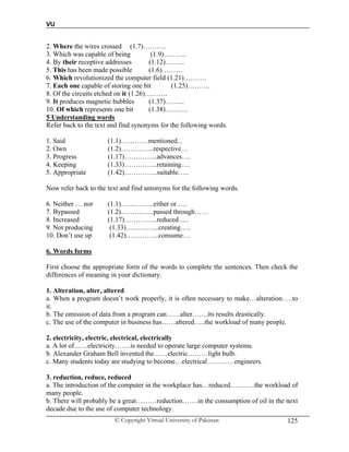 VU
© Copyright Virtual University of Pakistan 125
2. Where the wires crossed (1.7)……….
3. Which was capable of being (1.9)……….
4. By their receptive addresses (1.12)……...
5. This has been made possible (1.6)………
6. Which revolutionized the computer field (1.21)……….
7. Each one capable of storing one bit (1.25)……….
8. Of the circuits etched on it (1.26)……….
9. It produces magnetic bubbles (1.37)……...
10. Of which represents one bit (1.38)……….
5 Understanding words
Refer back to the text and find synonyms for the following words.
1. Said (1.1)…………mentioned...
2. Own (1.2)…………...respective…
3. Progress (1.17)…………...advances….
4. Keeping (1.33)…………...retaining….
5. Appropriate (1.42)…………...suitable…..
Now refer back to the text and find antonyms for the following words.
6. Neither … nor (1.1)…………...either or…..
7. Bypassed (1.2)…………...passed through……
8. Increased (1.17)…………...reduced…..
9. Not producing (1.33)…………...creating…..
10. Don’t use up (1.42)…………...consume…
6. Words forms
First choose the appropriate form of the words to complete the sentences. Then check the
differences of meaning in your dictionary.
1. Alteration, alter, altered
a. When a program doesn’t work properly, it is often necessary to make…alteration…..to
it.
b. The omission of data from a program can……alter…….its results drastically.
c. The use of the computer in business has……altered…..the workload of many people.
2. electricity, electric, electrical, electrically
a. A lot of……electricity…….is needed to operate large computer systems.
b. Alexander Graham Bell invented the……electric………light bulb.
c. Many students today are studying to become…electrical…………engineers.
3. reduction, reduce, reduced
a. The introduction of the computer in the workplace has…reduced………..the workload of
many people.
b. There will probably be a great………reduction…….in the consumption of oil in the next
decade due to the use of computer technology.
 