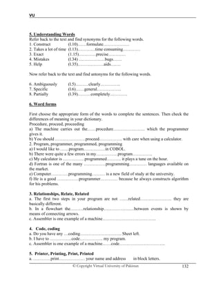 VU
© Copyright Virtual University of Pakistan 132
5. Understanding Words
Refer back to the text and find synonyms for the following words.
1. Construct (l.10)……formulate………………
2. Takes a lot of time (l.13)…………time consuming…………
3. Exact (1.15)…………precise…………
4. Mistakes (l.34) ………………bugs……
5. Help (l.35)………………aids…….
Now refer back to the text and find antonyms for the following words.
6. Ambiguously (l.5)………clearly…………..
7. Specific (l.6)……general……………..
8. Partially (l.39)………completely…………
6. Word forms
First choose the appropriate form of the words to complete the sentences. Then check the
differences of meaning in your dictionary.
Procedure, proceed, proceeding
a) The machine carries out the……procedure…………………. which the programmer
gives it.
b) You should …………………proceed……………. with care when using a calculator.
2. Program, programmer, programmed, programming
a) I would like to ……program……………in COBOL.
b) There were quite a few errors in my……………program…………..
c) My calculator is ……………programmed………. it plays a tune on the hour.
d) Fortran is one of the many ……………programming………… languages available on
the market.
e) Computer…………programming……… is a new field of study at the university.
f) He is a good ……………programmer………… because he always constructs algorithm
for his problems.
3. Relationships, Relate, Related
a. The first two steps in your program are not ……related…………………. they are
basically different.
b. In a flowchart the………relationship…………………between events is shown by
means of connecting arrows.
c. Assembler is one example of a machine……………………………….
4. Code, coding
a. Do you have any …coding……………………….. Sheet left.
b. I have to ……………code……………. my program.
c. Assembler is one example of a machine……code…………………………..
5. Printer, Printing, Print, Printed
a. …………print……………… your name and address in block letters.
 