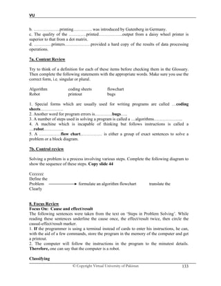 VU
© Copyright Virtual University of Pakistan 133
b. ………………printing…………. was introduced by Gutenberg in Germany.
c. The quality of the …………printed……………..output from a daisy wheel printer is
superior to that from a dot matrix.
d. …………printers………………provided a hard copy of the results of data processing
operations.
7a. Content Review
Try to think of a definition for each of these items before checking them in the Glossary.
Then complete the following statements with the appropriate words. Make sure you use the
correct form, i.e. singular or plural.
Algorithm coding sheets flowchart
Robot printout bugs
1. Special forms which are usually used for writing programs are called …coding
sheets…………….
2. Another word for program errors is…………bugs…..
3. A number of steps used in solving a program is called a …algorithms………………..
4. A machine which is incapable of thinking but follows instructions is called a
…robot…………..
5. A ……………flow chart…………… is either a group of exact sentences to solve a
problem or a block diagram.
7b. Control review
Solving a problem is a process involving various steps. Complete the following diagram to
show the sequence of these steps. Copy slide 44
Ccccccc
Define the
Problem formulate an algorithm flowchart translate the
Clearly
8. Focus Review
Focus On: Cause and effect/result
The following sentences were taken from the text on ‘Steps in Problem Solving’. While
reading these sentences underline the cause once, the effect/result twice, then circle the
causal-effect/result marker.
1. If the programmer is using a terminal instead of cards to enter his instructions, he can,
with the aid of a few commands, store the program in the memory of the computer and get
a printout.
2. The computer will follow the instructions in the program to the minutest details.
Therefore, one can say that the computer is a robot.
Classifying
 