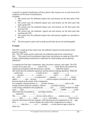 VU
© Copyright Virtual University of Pakistan 135
A specific to general classification will have plural verbs, because two or more lower-level
categories are the focus of classification.
Examples:
1. The control unit, the arithmetic-logical unit, and memory are the three parts of the
CPU.
2. The control unit, the arithmetic-logical unit, and memory are the three parts that
make up the CPU.
3. The control unit, the arithmetic-logical unit, and memory are the three parts that
form the CPU.
4. The control unit, the arithmetic -logical unit and memory are the three parts that
constitute the CPU.
5. The control unit, the arithmetic-logical unit, and memory together are classified as
the CPU.
6.
N.B The active/passive pairs such as made up and make up are not interchangeable.
Example:
The CPU is made up of the control unit, the arithmetic-logical unit and memory (from
general to specific).
Not: ‘The CPU makes up the control unit, the arithmetic-logical unit, and memory.’
Not: ‘The control unit, the arithmetic-logical unit, and memory are made up of the CPU.’
Finally, understanding classification is important for understanding and recognizing
definitions.
A computer has four basic components: input, processor, memory, and output. The CPU
consists of two parts: the …………control unit…………. which directs and controls the
signals and commands inside the processor, and the ………arithmetic-logical…………...
unit which does the arithmetic operations and the decision-making operations. While the
…control unit………….….……is made up of a ………register…….……., a
………decoder…………., a……counter………………. and a…………clock……………,
the …ALU………………….. is composed of ……registers………….., a………binary
adders…………. and …circuitry……………..,which compares information and makes
decision based on the results of the comparisons.
In a computer, internal memory or ……primary memory……………… refers to the
storage location inside the computer, whereas………secondary memory……………. refers
to the storage embodied in the peripherals…………core……….. can be divided into three
types:……chip……………………., ………………… and ………bubble………… on the
other hand may be grouped as ……secondary memory………… (………………) or
……sequential…………….. (…………….).
The …………tape ……………. devices can be either a ………random access………., a
…………disk………, a……input………. or a …card reader………………..These devices
enter the information into the computer. After the processor has operated on it, the …tape
drive…………………. devices display the results of the computations on either a
……………disk drive……… or a ……terminal…... or store them on tape or disk for
future use.
 