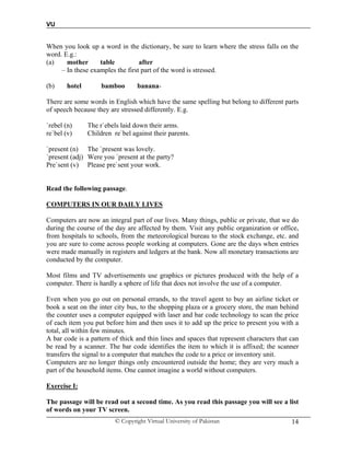 VU
© Copyright Virtual University of Pakistan 14
When you look up a word in the dictionary, be sure to learn where the stress falls on the
word. E.g.:
(a) mother table after
– In these examples the first part of the word is stressed.
(b) hotel bamboo banana-
There are some words in English which have the same spelling but belong to different parts
of speech because they are stressed differently. E.g.
`rebel (n) The r`ebels laid down their arms.
re`bel (v) Children re`bel against their parents.
`present (n) The `present was lovely.
`present (adj) Were you `present at the party?
Pre`sent (v) Please pre`sent your work.
Read the following passage.
COMPUTERS IN OUR DAILY LIVES
Computers are now an integral part of our lives. Many things, public or private, that we do
during the course of the day are affected by them. Visit any public organization or office,
from hospitals to schools, from the meteorological bureau to the stock exchange, etc. and
you are sure to come across people working at computers. Gone are the days when entries
were made manually in registers and ledgers at the bank. Now all monetary transactions are
conducted by the computer.
Most films and TV advertisements use graphics or pictures produced with the help of a
computer. There is hardly a sphere of life that does not involve the use of a computer.
Even when you go out on personal errands, to the travel agent to buy an airline ticket or
book a seat on the inter city bus, to the shopping plaza or a grocery store, the man behind
the counter uses a computer equipped with laser and bar code technology to scan the price
of each item you put before him and then uses it to add up the price to present you with a
total, all within few minutes.
A bar code is a pattern of thick and thin lines and spaces that represent characters that can
be read by a scanner. The bar code identifies the item to which it is affixed; the scanner
transfers the signal to a computer that matches the code to a price or inventory unit.
Computers are no longer things only encountered outside the home; they are very much a
part of the household items. One cannot imagine a world without computers.
Exercise I:
The passage will be read out a second time. As you read this passage you will see a list
of words on your TV screen.
 