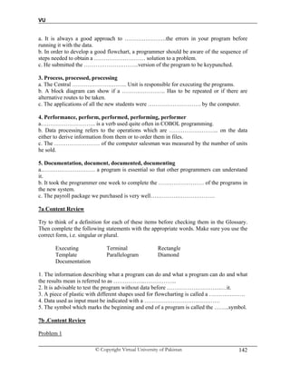VU
© Copyright Virtual University of Pakistan 142
a. It is always a good approach to ………………….the errors in your program before
running it with the data.
b. In order to develop a good flowchart, a programmer should be aware of the sequence of
steps needed to obtain a ……………………… solution to a problem.
c. He submitted the ………………………..version of the program to be keypunched.
3. Process, processed, processing
a. The Central ……………………….. Unit is responsible for executing the programs.
b. A block diagram can show if a ………………….. Has to be repeated or if there are
alternative routes to be taken.
c. The applications of all the new students were ………………………. by the computer.
4. Performance, perform, performed, performing, performer
a……………………….. is a verb used quite often in COBOL programming.
b. Data processing refers to the operations which are …………………….. on the data
either to derive information from them or to order them in files.
c. The …………………… of the computer salesman was measured by the number of units
he sold.
5. Documentation, document, documented, documenting
a.………………………. a program is essential so that other programmers can understand
it.
b. It took the programmer one week to complete the …………………… of the programs in
the new system.
c. The payroll package we purchased is very well…………………………….
7a Content Review
Try to think of a definition for each of these items before checking them in the Glossary.
Then complete the following statements with the appropriate words. Make sure you use the
correct form, i.e. singular or plural.
Executing Terminal Rectangle
Template Parallelogram Diamond
Documentation
1. The information describing what a program can do and what a program can do and what
the results mean is referred to as ……………..……………..
2. It is advisable to test the program without data before ………………………..…it.
3. A piece of plastic with different shapes used for flowcharting is called a ……………….
4. Data used as input must be indicated with a ………………………………….
5. The symbol which marks the beginning and end of a program is called the ……..symbol.
7b .Content Review
Problem 1
 