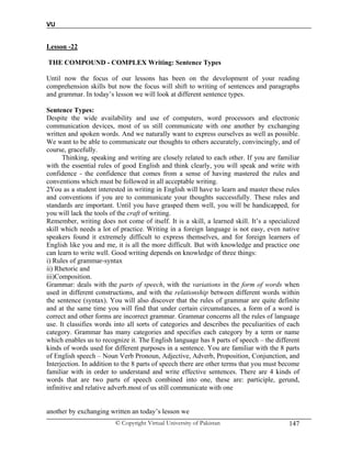 VU
© Copyright Virtual University of Pakistan 147
Lesson -22
THE COMPOUND - COMPLEX Writing: Sentence Types
Until now the focus of our lessons has been on the development of your reading
comprehension skills but now the focus will shift to writing of sentences and paragraphs
and grammar. In today’s lesson we will look at different sentence types.
Sentence Types:
Despite the wide availability and use of computers, word processors and electronic
communication devices, most of us still communicate with one another by exchanging
written and spoken words. And we naturally want to express ourselves as well as possible.
We want to be able to communicate our thoughts to others accurately, convincingly, and of
course, gracefully.
Thinking, speaking and writing are closely related to each other. If you are familiar
with the essential rules of good English and think clearly, you will speak and write with
confidence - the confidence that comes from a sense of having mastered the rules and
conventions which must be followed in all acceptable writing.
2You as a student interested in writing in English will have to learn and master these rules
and conventions if you are to communicate your thoughts successfully. These rules and
standards are important. Until you have grasped them well, you will be handicapped, for
you will lack the tools of the craft of writing.
Remember, writing does not come of itself. It is a skill, a learned skill. It’s a specialized
skill which needs a lot of practice. Writing in a foreign language is not easy, even native
speakers found it extremely difficult to express themselves, and for foreign learners of
English like you and me, it is all the more difficult. But with knowledge and practice one
can learn to write well. Good writing depends on knowledge of three things:
i) Rules of grammar-syntax
ii) Rhetoric and
iii)Composition.
Grammar: deals with the parts of speech, with the variations in the form of words when
used in different constructions, and with the relationship between different words within
the sentence (syntax). You will also discover that the rules of grammar are quite definite
and at the same time you will find that under certain circumstances, a form of a word is
correct and other forms are incorrect grammar. Grammar concerns all the rules of language
use. It classifies words into all sorts of categories and describes the peculiarities of each
category. Grammar has many categories and specifies each category by a term or name
which enables us to recognize it. The English language has 8 parts of speech – the different
kinds of words used for different purposes in a sentence. You are familiar with the 8 parts
of English speech – Noun Verb Pronoun, Adjective, Adverb, Proposition, Conjunction, and
Interjection. In addition to the 8 parts of speech there are other terms that you must become
familiar with in order to understand and write effective sentences. There are 4 kinds of
words that are two parts of speech combined into one, these are: participle, gerund,
infinitive and relative adverb.most of us still communicate with one
another by exchanging written an today’s lesson we
 