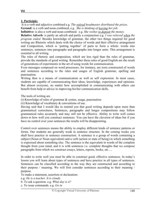 VU
© Copyright Virtual University of Pakistan 148
1. Participle:
It is a verb and adjective combined e.g. The retired headmaster distributed the prizes.
Gerund: is a verb and noun combined; e.g. She is thinking of leaving her job.
Infinitive: is also a verb and noun combined. e.g. She wishes to deposit the money.
Relative Adverb: is partly an adverb and partly a conjunction e.g. I was relieved when the
program ended. Besides knowledge of grammar, the other two things required for good
writing are Rhetoric which deals with the choice of words and their effective arrangement
and Composition, which is ‘putting together’ of parts to form a whole: words into
sentences, sentences into paragraphs and paragraphs into longer units. This arrangement is
essential to all writing.
The rules of rhetoric and composition, which are less rigid than the rules of grammar,
provide the standards of good writing. Remember these rules of good English are the result
of generations of experiments in the art of using words for communication.
Even messages composed on word processors, for instance, are texts constructed of words
and sentences according to the rules and usages of English grammar, spelling and
punctuation.
Writing then is a means of communication as well as self expression. In most cases,
students are capable of communicating their ideas, knowledge, experiences and opinions.
But almost everyone, no matter how accomplished in communicating with others can
benefit from help or advice in improving his/her communication skills.
The tools of writing are
(i) Knowledge of rules of grammar & syntax, usage, punctuation
(ii) Knowledge of vocabulary & conventions of use.
Having said that I would like to remind you that good writing depends upon more than
grammatical correctness, Sentences, paragraphs and longer compositions may follow
grammatical rules accurately and may still not be effective. Ability to write well comes
down to how well you construct sentences. You can have the cleverest of ideas but if you
have no control over your sentences the results will be disappointing.
Control over sentences means the ability to employ different kinds of sentence patterns or
forms. Our students are generally weak in sentence structure. In the coming weeks you
shall have practice in sentence construction. A sentence is a group of words containing a
subject (Noun or Noun equivalent) and a verb (action or state of being) in which something
is expressed about something else. The sentence is the equivalent in words of the complete
thought from your mind, and it is with sentences i.e. complete thoughts that we compose
paragraphs from which we construct essays, letters, reports, books, etc….
In order to write well you must be able to construct good, effective sentences. In today’s
lesson you will learn about types of sentences and have practice in all types of sentences.
Sentences can be classified according to the way they are constructed and according to
their purpose / meaning. We will first consider sentences according to their meaning /
purpose.
To make a statement, assertion or declaration:
e.g. He is a teacher. It is cloudy.
b. To ask a question. e.g. What day is it?
c. To issue commands. e.g. Go in
 