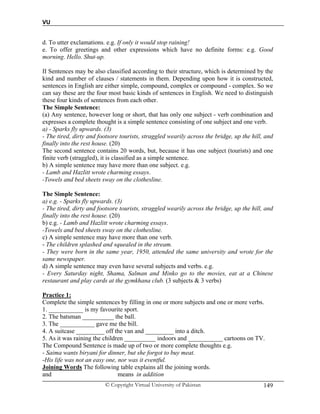 VU
© Copyright Virtual University of Pakistan 149
d. To utter exclamations. e.g. If only it would stop raining!
e. To offer greetings and other expressions which have no definite forms: e.g. Good
morning. Hello. Shut-up.
II Sentences may be also classified according to their structure, which is determined by the
kind and number of clauses / statements in them. Depending upon how it is constructed,
sentences in English are either simple, compound, complex or compound - complex. So we
can say these are the four most basic kinds of sentences in English. We need to distinguish
these four kinds of sentences from each other.
The Simple Sentence:
(a) Any sentence, however long or short, that has only one subject - verb combination and
expresses a complete thought is a simple sentence consisting of one subject and one verb.
a) - Sparks fly upwards. (3)
- The tired, dirty and footsore tourists, straggled wearily across the bridge, up the hill, and
finally into the rest house. (20)
The second sentence contains 20 words, but, because it has one subject (tourists) and one
finite verb (straggled), it is classified as a simple sentence.
b) A simple sentence may have more than one subject. e.g.
- Lamb and Hazlitt wrote charming essays.
-Towels and bed sheets sway on the clothesline.
The Simple Sentence:
a) e.g. - Sparks fly upwards. (3)
- The tired, dirty and footsore tourists, straggled wearily across the bridge, up the hill, and
finally into the rest house. (20)
b) e.g. - Lamb and Hazlitt wrote charming essays.
-Towels and bed sheets sway on the clothesline.
c) A simple sentence may have more than one verb.
- The children splashed and squealed in the stream.
- They were born in the same year, 1950, attended the same university and wrote for the
same newspaper.
d) A simple sentence may even have several subjects and verbs. e.g.
- Every Saturday night, Shama, Salman and Minko go to the movies, eat at a Chinese
restaurant and play cards at the gymkhana club. (3 subjects & 3 verbs)
Practice 1:
Complete the simple sentences by filling in one or more subjects and one or more verbs.
1. ___________ is my favourite sport.
2. The batsman __________ the ball.
3. The ___________ gave me the bill.
4. A suitcase _________ off the van and _________ into a ditch.
5. As it was raining the children __________ indoors and ___________ cartoons on TV.
The Compound Sentence is made up of two or more complete thoughts e.g.
- Saima wants biryani for dinner, but she forgot to buy meat.
-His life was not an easy one, nor was it eventful.
Joining Words The following table explains all the joining words.
and means in addition
 