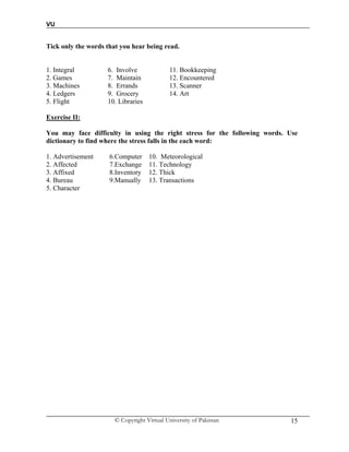 VU
© Copyright Virtual University of Pakistan 15
Tick only the words that you hear being read.
1. Integral 6. Involve 11. Bookkeeping
2. Games 7. Maintain 12. Encountered
3. Machines 8. Errands 13. Scanner
4. Ledgers 9. Grocery 14. Art
5. Flight 10. Libraries
Exercise II:
You may face difficulty in using the right stress for the following words. Use
dictionary to find where the stress falls in the each word:
1. Advertisement 6.Computer 10. Meteorological
2. Affected 7.Exchange 11. Technology
3. Affixed 8.Inventory 12. Thick
4. Bureau 9.Manually 13. Transactions
5. Character
 
