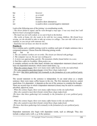 VU
© Copyright Virtual University of Pakistan 150
but - however
so - as a result
for - because
yet - however
or is used to show alternatives
nor is used to show a second negative statement
Look at the following uses of the joining / co-coordinating words.
- The driver failed to signal, and he went through a stop sign.- I was very tired, but I still
had two hours of assigned reading.
- The meal was not well cooked, so we sent it back to the kitchen.
- She works at home, for she wants to be with her two young children- My friend loves
sewing, yet she decided to take to take up science in college.- You can ride with us to the
stadium, or you can go with someone else.
- Saad does not eat meat, nor does he eat fish.
Practice 2:
Use a comma and a suitable joining word to combine each pair of simple sentences into a
compound sentence. Choose from the following joining words.
And but so
1. The city sanitary workers are on strike. The streets are littered with garbage.
2. The computer was on. No one was working at it.
3. A storm was approaching, quickly. The mountain climber found shelter in a cave.
4. Dad likes coffee for breakfast. Mom prefers tea.
A complex sentence on the other hand, includes one independent statement (clause) and at
least one dependent statement, which cannot stand alone, e.g.
- When the century began, there were many noun coffee houses in the city (adverbial).
- Men who wanted to meet their friends visited these shops (adjectival)
-We know that these gatherings led eventually to the formation of a new political party.
(Noun).
The second statement in the sentence is independent. It can stand alone as a simple
sentence: there were many coffee houses in the city. The first statement, however, cannot
stand alone. It is dependent - it depends on the rest of the sentence to complete the thought.
There are several ways in which a dependent statement (clause) may be used in a sentence -
adverbial, adjectival, noun.
- When the century began, there were many coffee houses in the city (adverbial).
- Men who wanted to meet their friends visited these shops (adjectival).
-We know that these gatherings led eventually to the formation of a new political party.
(Noun)
- When the century began, there were many coffee houses in the city (adverbial).
- Men who wanted to meet their friends visited these shops (adjectival).
-We know that these gatherings led eventually to the formation of a new political party.
(Noun).
Dependent statements also begin with dependent words, such as although. They also
include a subject and a verb. e. g. In the sentence:
 