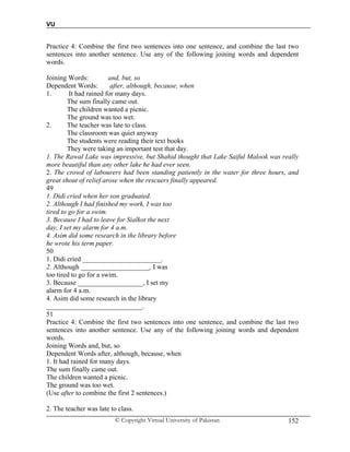 VU
© Copyright Virtual University of Pakistan 152
Practice 4: Combine the first two sentences into one sentence, and combine the last two
sentences into another sentence. Use any of the following joining words and dependent
words.
Joining Words: and, but, so
Dependent Words: after, although, because, when
1. It had rained for many days.
The sum finally came out.
The children wanted a picnic.
The ground was too wet.
2. The teacher was late to class.
The classroom was quiet anyway
The students were reading their text books
They were taking an important test that day.
1. The Rawal Lake was impressive, but Shahid thought that Lake Saiful Malook was really
more beautiful than any other lake he had ever seen.
2. The crowd of labourers had been standing patiently in the water for three hours, and
great shout of relief arose when the rescuers finally appeared.
49
1. Didi cried when her son graduated.
2. Although I had finished my work, I was too
tired to go for a swim.
3. Because I had to leave for Sialkot the next
day, I set my alarm for 4 a.m.
4. Asim did some research in the library before
he wrote his term paper.
50
1. Didi cried _______________________.
2. Although ____________________, I was
too tired to go for a swim.
3. Because ___________________, I set my
alarm for 4 a.m.
4. Asim did some research in the library
____________________________.
51
Practice 4: Combine the first two sentences into one sentence, and combine the last two
sentences into another sentence. Use any of the following joining words and dependent
words.
Joining Words and, but, so
Dependent Words after, although, because, when
1. It had rained for many days.
The sum finally came out.
The children wanted a picnic.
The ground was too wet.
(Use after to combine the first 2 sentences.)
2. The teacher was late to class.
 