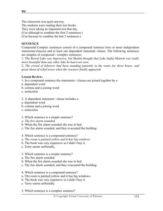 VU
© Copyright Virtual University of Pakistan 153
The classroom was quiet anyway.
The students were reading their text books.
They were taking an important test that day.
(Use although to combine the first 2 sentences.)
(Use because to combine the last 2 sentences.)
SENTENCE
Compound Complex sentences consist of a compound sentence (two or more independent
statements/clauses) and at least one dependent statement /clause. The following sentences
are samples of compound - complex sentences:
1. The Rawal Lake was impressive, but Shahid thought that Lake Saiful Malook was really
more beautiful than any other lake he had even seen.
2. The crowd of laborers had been standing patiently in the water for three hours, and
great shout of relief arose when the rescuers finally appeared.
Lesson Review:
1. In a compound sentence the statements / clauses are joined together by a
a. dependent word
b. comma and a joining word
c. semicolon
2. A dependent statement / clause includes a
a. dependent word
b. comma and a joining word
c. semicolon
3. Which sentence is a simple sentence?
a. The fire alarm sounded.
b. When the fire alarm sounded she was in bed.
c. The fire alarm sounded, and they evacuated the building
4. Which sentence is a compound sentence?
a. The room is painted yellow and it has big windows.
b. The book was very expensive so I didn’t buy it.
c. Terry seems unfriendly.
3. Which sentence is a simple sentence?
a. The fire alarm sounded.
b. When the fire alarm sounded she was in bed.
c. The fire alarm sounded, and they evacuated the building
4. Which sentence is a compound sentence?
a. The room is painted yellow and it has big windows.
b. The book was very expensive so I didn’t buy it.
c. Terry seems unfriendly.
5. Which sentence is a complex sentence?
 