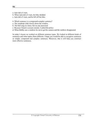 VU
© Copyright Virtual University of Pakistan 154
a. Jack did a U-turn.
b. When Jack did a U-turn, his bike skidded.
c. Jack did a U-turn, and he fell off the bike.
6. Which sentence is a compound-complex sentence?
a. The raindrops slide slowly down the window.
b. The bell rang six times, but no one answered
c. Because I heard a scream outside, I called the police.
d. When Bobby saw a rainbow he ran to get his camera and the rainbow disappeared.
In today’s lesson we worked on different sentence types. We looked at different kinds of
sentences and what makes them different. I hope you would be able to recognize sentences
as simple, compound and complex sentences. Moreover, that it will help you construct
more effective sentences.
 