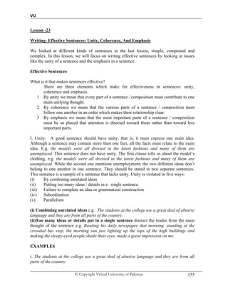 VU
© Copyright Virtual University of Pakistan 155
Lesson -23
Writing: Effective Sentences: Unity, Coherence, And Emphasis
We looked at different kinds of sentences in the last lesson, simple, compound and
complex. In this lesson, we will focus on writing effective sentences by looking at issues
like the unity of a sentence and the emphasis in a sentence.
Effective Sentences
What is it that makes sentences effective?
There are three elements which make for effectiveness in sentences: unity,
coherence and emphasis.
1 By unity we mean that every part of a sentence / composition must contribute to one
main unifying thought.
2 By coherence we mean that the various parts of a sentence / composition must
follow one another in an order which makes their relationship clear.
3 By emphasis we mean that the most important parts of a sentence / composition
must be so placed that attention is directed toward them rather than toward less
important parts.
I. Unity: A good sentence should have unity, that is, it must express one main idea.
Although a sentence may contain more than one fact, all the facts must relate to the main
idea. E.g. the models were all dressed in the latest fashions and many of them are
unemployed. This sentence does not have unity. The first clause tells us about the model’s
clothing, e.g. the models were all dressed in the latest fashions and many of them are
unemployed. While the second one mentions unemployment; the two different ideas don’t
belong to one another in one sentence. They should be stated in two separate sentences.
This sentence is a sample of a sentence that lacks unity. Unity is violated in five ways:
(i) By combining unrelated ideas
(ii) Putting too many ideas / details in a single sentence.
(iii) Failure to complete an idea or grammatical construction
(iv) Subordination
(v) Parallelism
(i) Combining unrelated ideas e.g. The students at the college use a great deal of abusive
language and they are from all parts of the country.
(ii)Too many ideas or details put in a single sentence distract the reader from the main
thought of the sentence e.g. Reading his daily newspaper that morning, standing at the
crowded bus stop, the morning sun just lighting up the tops of the high buildings and
making the sleepy-eyed people shade their eyes, made a great impression on me.
EXAMPLES
i. The students at the college use a great deal of abusive language and they are from all
parts of the country.
 