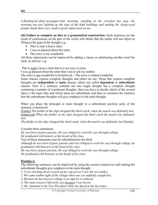 VU
© Copyright Virtual University of Pakistan 156
ii.Reading his daily newspaper that morning, standing at the crowded bus stop, the
morning sun just lighting up the tops of the high buildings and making the sleepy-eyed
people shade their eyes, made a great impression on me.
(iii) Failure to complete an idea or a grammatical construction: Such sentences are the
result of carelessness on the part of the writer who thinks that the reader will not object to
filling in the gaps in the thought e.g. -
 This is such a heavy chair.
 I was so pleased about the letter.
 The news is too wonderful.
All these expressions can be improved by adding a clause or substituting another word for
such, so and too. e.g.
This is such a heavy chair that it is not easy to carry.
I was so pleased about the letter that I ran to tell my mother.
The news is too wonderful to be believed. / The news is indeed wonderful.
Some clauses express complete thoughts and others do not. Those that express complete
thoughts are independent or main clauses, others are called dependent or subordinate
clauses. Now if a sentence contains not one single thought but a complete thought
containing a number of constituent thoughts, then you have to decide which of the several
ideas is the main idea and which ideas are subordinate and then so construct the sentence
that the subordinate thoughts will give emphasis to the main thought.
When you place the principal or main thought in a subordinate position unity of the
sentence is destroyed.
(Faulty) The fielder in the slips dropped the third catch, when the match was definitely lost.
(Improved) When the fielder in the slips dropped the third catch the match was definitely
lost.
The fielder in the slips dropped the third catch, when the match was definitely lost (Faulty)
Consider these statements:
He was born of poor parents. He was obliged to work his way through college.
He graduated with honors at the heads of his class.
Two of these statements may be subordinated to the third.
Although he was born of poor parents and was obliged to work his way through college, he
graduated with honours at the head of his class.
He was born of poor parents. He was obliged to work his way through college.
He graduated with honours at the heads of his class.
Practice 1:
The following sentences can be improved by using the correct connectives and making the
subordinate thoughts give emphasis to the main thought.
1. I was reaching down to pick up my cap just as I saw the two snakes.
2. We came within sight of the village when our car suddenly caught fire.
3. Because he has been to college is no sign he is cultured.
4. The main reason I left early was because I was bored.
5. Mr. Jamshed is the Vice President while the Saeed is the Secretary.
 