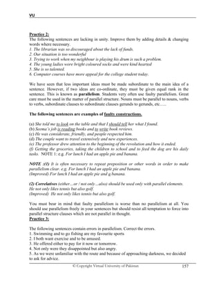 VU
© Copyright Virtual University of Pakistan 157
Practice 2:
The following sentences are lacking in unity. Improve them by adding details & changing
words where necessary.
1. The librarian was so discouraged about the lack of funds.
2. Our situation is too wonderful
3. Trying to work when my neighbour is playing his drum is such a problem.
4. The young ladies wore bright coloured socks and were kind hearted
5. She is so talented.
6. Computer courses have more appeal for the college student today.
We have seen that less important ideas must be made subordinate to the main idea of a
sentence. However, if two ideas are co-ordinate, they must be given equal rank in the
sentence. This is known as parallelism. Students very often use faulty parallelism. Great
care must be used in the matter of parallel structure. Nouns must be parallel to nouns, verbs
to verbs, subordinate clauses to subordinate clauses gerunds to gerunds, etc…..
The following sentences are examples of faulty constructions.
(a) She told me to look on the table and that I should tell her what I found.
(b) Seema’s job is reading books and to write book reviews.
(c) He was considerate, friendly, and people respected him.
(d) The couple want to travel extensively and new experiences.
(e) The professor drew attention to the beginning of the revolution and how it ended.
(f) Getting the groceries, taking the children to school and to feed the dog are his daily
tasks. NOTE 1: e.g. For lunch I had an apple pie and banana.
NOTE :(1) It is often necessary to repeat preposition or other words in order to make
parallelism clear. e.g. For lunch I had an apple pie and banana.
(Improved) For lunch I had an apple pie and a banana.
(2) Correlatives (either…or / not only…also) should be used only with parallel elements.
He not only likes tennis but also golf.
(Improved) He not only likes tennis but also golf.
You must bear in mind that faulty parallelism is worse than no parallelism at all. You
should use parallelism freely in your sentences but should resist all temptation to force into
parallel structure clauses which are not parallel in thought.
Practice 3:
The following sentences contain errors in parallelism. Correct the errors.
1. Swimming and to go fishing are my favourite sports
2. I both want exercise and to be amused.
3. He offered either to pay for it now or tomorrow.
4. Not only were they disappointed but also angry.
5. As we were unfamiliar with the route and because of approaching darkness, we decided
to ask for advice.
 