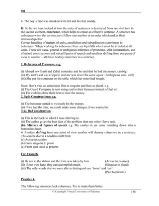 VU
© Copyright Virtual University of Pakistan 158
6. The boy’s face was streaked with dirt and his feet muddy.
II. So far we have looked at how the unity of sentences is destroyed. Now we shall turn to
the second element, coherence, which helps to create an effective sentence. A sentence has
coherence when the various parts follow one another in an order which makes their
relationship clear.
Correct handling of matters of unity, parallelism and subordination contributes to
coherence. When working for coherence there are 4 pitfalls which must be avoided at all
costs. These are weak, general or ambiguous reference of pronouns, split constructions, use
of mixed constructions and mixed figures of speech and needless shifting from one point of
view to another – all these destroy coherence in a sentence.
1. Reference of Pronouns: e.g.
(i) Ahmed saw Basit and Zahid yesterday and he said that he had the money. (ambig)
(ii) My aunt’s cat was crippled; and she was never the same again. (Ambiguous aunt, cat?)
(iii) She put the computer on the table, which her sister had bought.
Note: Don’t treat an antecedent first as singular and then as plural. e.g.
(i) The Guard Company is now using coal in their furnaces instead of fuel oil.
(ii) The club has done their best to raise the money.
2. Split Constructions: e.g.
(i) The batsman started to viciously hit the stumps.
(ii) If we had the time, we could make some changes, if we wanted to.
3(a). Bad construction
(i) This is the book to which I was referring to.
(ii) The author gives the best idea of the problem than any other I have read.
(b). Mixture of figures of speech e.g. My castles in air came tumbling down into a
bottomless heap.
4. Aimless shifting from one point of view another will destroy coherence in a sentence.
This can be due to a needless shift from
(a) Active to passive
(b) From singular to plural
(c) From past tense to present.
For Example
(i) He ran to the station and the train was taken by him. (Active to passive)
(ii) If one tries hard, they can accomplish much. (Singular to plural)
(iii) The only words that we were able to distinguish are ‘horse’ and ‘cart’.
(Past to present)
Practice 4:
The following sentences lack coherence. Try to make them better.
 
