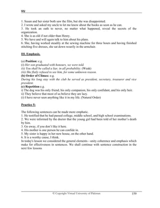 VU
© Copyright Virtual University of Pakistan 159
1. Susan and her sister both saw the film, but she was disappointed.
2. I wrote and asked my uncle to let me know about the books as soon as he can.
3. He took an oath to never, no matter what happened, reveal the secrets of the
organization.
4. She is as old if not older than Henry.
5. We have and will again talk to him about his plans.
6. She, having worked steadily at the sewing machine for three hours and having finished
stitching five dresses, she sat down wearily in the armchair.
III. Emphasis.
(a) Position: e.g.
(i) Her son graduated with honours, we were told.
(ii) You shall be called a liar, in all probability. (Weak)
(iii) She flatly refused to see him, for some unknown reason.
(b) Order of Climax: e.g.
During his long stay with the club he served as president, secretary, treasurer and vice
president.
(c) Repetition e.g.
i) The dog was his only friend, his only companion, his only confidant, and his only heir.
ii) They believe that most of us believe they are lazy.
(i) I have never seen anything like it in my life. (Natural Order)
Practice 5:
The following sentences can be made more emphatic.
1. He testified that he had passed college, middle school, and high school examinations.
2. We were informed by the doctor that the young girl had been told of her mother’s death
by him.
3. Go away, if you don’t like it here.
4. His mother is one person he can confide in.
5. My sister is happy in her new house, on the other hand.
6. It is a worthy cause, I think.
In today's lesson we considered the general elements - unity coherence and emphasis which
make for effectiveness in sentences. We shall continue with sentence construction in the
next few lessons
 