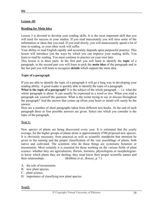 VU
© Copyright Virtual University of Pakistan 16
Lesson -03
Reading for Main Idea
Lesson 3 is devoted to develop your reading skills. It is the most important skill that you
will need for success in your studies. If you read inaccurately you will miss some of the
information or ideas that you read. If you read slowly, you will unnecessarily spend a lot of
time in reading, so your other work will suffer.
Your ability to read English rapidly and accurately depends upon purposeful practice. This
lesson will introduce you the ways by which you can improve your reading skills. You
learn to read by reading. You must continue to practice on your own later.
This lesson is in three parts. In the first part you will learn to identify the topic of a
paragraph, in the second part you will learn to pick the main idea of the paragraph and in
the last part you will learn to recognize details which support the main idea.
Topic of a paragraph
If you are able to identify the topic of a paragraph it will go a long way in developing your
reading ability. A good reader is quickly able to identify the topic of a paragraph.
What is the topic of a paragraph? It is the subject of the whole paragraph — i.e. what the
whole paragraph is about. It can usually be expressed in a word or two. When you read a
paragraph ask yourself the question: What is the writer trying to say or discuss throughout
the paragraph? And the answer that comes up (from your heart or mind) will surely be the
answer.
Here are a number of short paragraphs taken from different text books. At the end of each
paragraph three or four possible answers are given. Select one which you consider is the
topic of the paragraph.
Text 1:
New species of plants are being discovered every year. It is estimated that the yearly
average, for the higher groups of plants alone is approximately 4700 proposed new species.
It is obviously necessary, from practical as well as scientific standpoint that attention be
given to the naming and the proper classification of the vast assemblage of plants, both
native and cultivated. The scientists who do these things are systematic botanists or
taxonomists. Most certainly it is essential for those working on the various fields of plant
science- whether they are agriculturists, florists, foresters, physiologists or morphologists-
to know which plants they are dealing; they must know their proper scientific names and
their relationships. (Robbins et al., Botany, p. 7.)
A. the role of taxonomists.
B. new plant species.
C. plant science.
D. importance of classifying new plant species.
Text2:
 