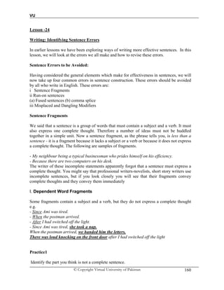 VU
© Copyright Virtual University of Pakistan 160
Lesson -24
Writing: Identifying Sentence Errors
In earlier lessons we have been exploring ways of writing more effective sentences. In this
lesson, we will look at the errors we all make and how to revise these errors.
Sentence Errors to be Avoided:
Having considered the general elements which make for effectiveness in sentences, we will
now take up four common errors in sentence construction. These errors should be avoided
by all who write in English. These errors are:
i Sentence Fragments
ii Run-on sentences
(a) Fused sentences (b) comma splice
iii Misplaced and Dangling Modifiers
Sentence Fragments
We said that a sentence is a group of words that must contain a subject and a verb. It must
also express one complete thought. Therefore a number of ideas must not be huddled
together in a simple unit. Now a sentence fragment, as the phrase tells you, is less than a
sentence - it is a fragment because it lacks a subject or a verb or because it does not express
a complete thought. The following are samples of fragments.
- My neighbour being a typical businessman who prides himself on his efficiency.
- Because there are two computers on his desk.
The writer of these incomplete statements apparently forgot that a sentence must express a
complete thought. You might say that professional writers-novelists, short story writers use
incomplete sentences, but if you look closely you will see that their fragments convey
complete thoughts and they convey them immediately
I. Dependent Word Fragments
Some fragments contain a subject and a verb, but they do not express a complete thought
e.g.
- Since Ami was tired.
- When the postman arrived.
- After I had switched off the light.
- Since Ami was tired, she took a nap.
When the postman arrived, we handed him the letters.
There was loud knocking on the front door after I had switched off the light
Practice1
Identify the part you think is not a complete sentence.
 