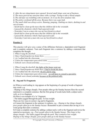 VU
© Copyright Virtual University of Pakistan 161
1. After the new department store opened. Several small shops went out of business.
2. The nurse pierced my arm four times with a syringe. Trying to take a blood sample.
3. The old lady was trembling with excitement. As it was her first airplane ride.
4. The police cordoned off the area. Because there was a gas leak.
5. The small child was always active. Running, jumping, climbing on chairs, dashing in and
out of rooms.
- Sarah had to clean up the mess that the children left in the verandah.
- I passed the chemistry which I had expected to fail.
- Yesterday I ran to a man who was my best friend in school.
- Sarah had to clean up the mess that the children left in the verandah.
- I passed the chemistry which I had expected to fail.
- Yesterday I rant into a man who was my best friend in school.
Practice 2:
This practice will give you a sense of the difference between a dependent-word fragment
and a complete sentence. Turn each fragment into a sentence by adding a statement that
completes the thought.
1. When I rang the doorbell, ______________.
2. Since I had forgotten my house keys, ______________.
3. As I walked into the classroom, __________________.
4. Unless her temperature goes down soon, ____________.
5. Schools were closed yesterday, __________.
1. When I rang the doorbell, the lights of the house went out.
2. Since I had forgotten my house keys, I had to break the door.
3. As I walked into the classroom, the fire alarm rang.
4. Unless her temperature goes down soon, we will have to consult a specialist.
5. Schools were closed yesterday because of the political rally.
II. -Ing and To Fragments
(a) When a word ending in -ing appears at the beginning of a group of words a fragment
may result. e.g.
- Hoping to buy things cheaply. Poor people often go the Sunday bazaars.Here the second
statement is a complete sentence. But the first group of words lacks both a subject and a
verb, so it is a fragment.
(b) Here is an example of a ‘to’ fragment.
- The ladies jogged through the park. To lose weight.
There are two ways to correct -ing and to fragments.
a) Connect the fragment to the sentence it explains. e.g. - Hoping to buy things cheaply,
poor people often go to the Sunday bazaar. Remember to put a comma after an-ing or a to
word group that starts a sentence.
b) Create a complete sentence by adding a subject and a verb to the fragment and revise the
material as necessary. e.g. -Poor people often to the Sunday bazaar. They hope to buy
things cheaply.- The ladies jogged through the park. They wanted to lose weight.
Hoping to buy things cheaply, poor people often go to the Sunday bazaar.
 