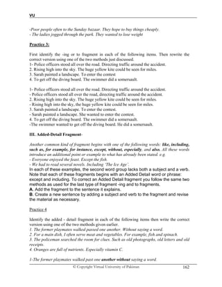VU
© Copyright Virtual University of Pakistan 162
-Poor people often to the Sunday bazaar. They hope to buy things cheaply.
- The ladies jogged through the park. They wanted to lose weight
Practice 3:
First identify the -ing or to fragment in each of the following items. Then rewrite the
correct version using one of the two methods just discussed.
1- Police officers stood all over the road. Directing traffic around the accident.
2. Rising high into the sky. The huge yellow kite could be seen for miles.
3. Sarah painted a landscape. To enter the contest
4. To get off the diving board. The swimmer did a somersault.
1- Police officers stood all over the road. Directing traffic around the accident.
- Police officers stood all over the road, directing traffic around the accident.
2. Rising high into the sky. The huge yellow kite could be seen for miles.
- Rising high into the sky, the huge yellow kite could be seen for miles.
3. Sarah painted a landscape. To enter the contest.
- Sarah painted a landscape. She wanted to enter the contest.
4. To get off the diving board. The swimmer did a somersault.
-The swimmer wanted to get off the diving board. He did a somersault.
III. Added-Detail Fragment-
Another common kind of fragment begins with one of the following words: like, including,
such as, for example, for instance, except, without, especially, and also. All these words
introduce an additional point or example to what has already been stated. e.g.
- Everyone enjoyed the feast. Except the fish.
- We had to read several novels. Including ‘The Ice Age’.
In each of these examples, the second word group lacks both a subject and a verb.
Note that each of these fragments begins with an Added Detail word or phrase:
except and including. To correct an Added Detail fragment you follow the same two
methods as used for the last type of fragment -ing and to fragments.
A. Add the fragment to the sentence it explains.
B. Create a new sentence by adding a subject and verb to the fragment and revise
the material as necessary.
Practice 4
Identify the added - detail fragment in each of the following items then write the correct
version using one of the two methods given earlier.
1. The former playmates walked passed one another. Without saying a word.
2. For a main dish, I often serve meat and vegetables. For example, fish and spinach.
3. The policeman searched the room for clues. Such as old photographs, old letters and old
receipts.
4. Oranges are full of nutrients. Especially vitamin C.
1-The former playmates walked past one another without saying a word.
 