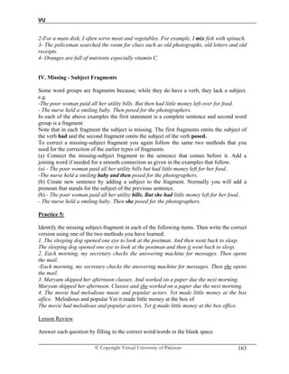 VU
© Copyright Virtual University of Pakistan 163
2-For a main dish, I often serve meat and vegetables. For example, I mix fish with spinach.
3- The policeman searched the room for clues such as old photographs, old letters and old
receipts.
4- Oranges are full of nutrients especially vitamin C.
IV. Missing - Subject Fragments
Some word groups are fragments because, while they do have a verb, they lack a subject.
e.g.
-The poor woman paid all her utility bills. But then had little money left over for food.
- The nurse held a smiling baby. Then posed for the photographers.
In each of the above examples the first statement is a complete sentence and second word
group is a fragment.
Note that in each fragment the subject is missing. The first fragments omits the subject of
the verb had and the second fragment omits the subject of the verb posed.
To correct a missing-subject fragment you again follow the same two methods that you
used for the correction of the earlier types of fragments.
(a) Connect the missing-subject fragment to the sentence that comes before it. Add a
joining word if needed for a smooth connection as given in the examples that follow.
(a) - The poor woman paid all her utility bills but had little money left for her food..
-The nurse held a smiling baby and then posed for the photographers.
(b) Create new sentence by adding a subject to the fragment. Normally you will add a
pronoun that stands for the subject of the previous sentence.
(b) - The poor woman paid all her utility bills. But she had little money left for her food..
- The nurse held a smiling baby. Then she posed for the photographers.
Practice 5:
Identify the missing subject-fragment in each of the following items. Then write the correct
version using one of the two methods you have learned.
1. The sleeping dog opened one eye to look at the postman. And then went back to sleep.
The sleeping dog opened one eye to look at the postman and then it went back to sleep.
2. Each morning, my secretary checks the answering machine for messages. Then opens
the mail.
-Each morning, my secretary checks the answering machine for messages. Then she opens
the mail.
3. Maryam skipped her afternoon classes. And worked on a paper due the next morning.
Maryam skipped her afternoon. Classes and she worked on a paper due the next morning.
4. The movie had melodious music and popular actors. Yet made little money at the box
office. Melodious and popular Yet it made little money at the box of
The movie had melodious and popular actors. Yet it made little money at the box office.
Lesson Review
Answer each question by filling in the correct word/words in the blank space.
 