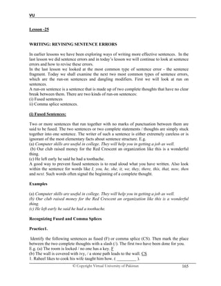 VU
© Copyright Virtual University of Pakistan 165
Lesson -25
WRITING: REVISING SENTENCE ERRORS
In earlier lessons we have been exploring ways of writing more effective sentences. In the
last lesson we did sentence errors and in today’s lesson we will continue to look at sentence
errors and how to revise these errors.
In the last lesson we looked at the most common type of sentence error - the sentence
fragment. Today we shall examine the next two most common types of sentence errors,
which are the run-on sentences and dangling modifiers. First we will look at run on
sentences.
A run-on sentence is a sentence that is made up of two complete thoughts that have no clear
break between them. There are two kinds of run-on sentences:
(i) Fused sentences
ii) Comma splice sentences.
(i) Fused Sentences:
Two or more sentences that run together with no marks of punctuation between them are
said to be fused. The two sentences or two complete statements / thoughts are simply stuck
together into one sentence. The writer of such a sentence is either extremely careless or is
ignorant of the most elementary facts about sentence structure. E.g.
(a) Computer skills are useful in college. They will help you in getting a job as well.
(b) Our club raised money for the Red Crescent an organization like this is a wonderful
thing.
(c) He left early he said he had a toothache.
A good way to prevent fused sentences is to read aloud what you have written. Also look
within the sentence for words like I, you, he, she, it, we, they, there, this, that, now, then
and next. Such words often signal the beginning of a complete thought.
Examples
(a) Computer skills are useful in college. They will help you in getting a job as well.
(b) Our club raised money for the Red Crescent an organization like this is a wonderful
thing.
(c) He left early he said he had a toothache.
Recognizing Fused and Comma Splices
Practice1.
Identify the following sentences as fused (F) or comma splice (CS). Then mark the place
between the two complete thoughts with a slash (/). The first two have been done for you.
E.g. (a) The room is locked / no one has a key. F
(b) The wall is covered with ivy, / a stone path leads to the wall. CS
1. Raheel likes to cook his wife taught him how. ( _________ ).
 