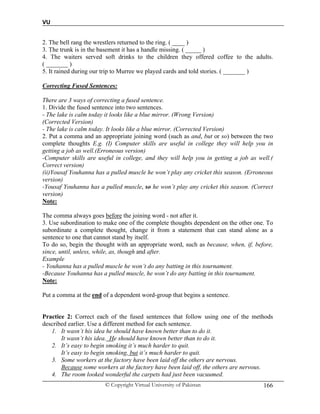 VU
© Copyright Virtual University of Pakistan 166
2. The bell rang the wrestlers returned to the ring. ( ____ )
3. The trunk is in the basement it has a handle missing. ( _____ )
4. The waiters served soft drinks to the children they offered coffee to the adults.
( _______ )
5. It rained during our trip to Murree we played cards and told stories. ( _______ )
Correcting Fused Sentences:
There are 3 ways of correcting a fused sentence.
1. Divide the fused sentence into two sentences.
- The lake is calm today it looks like a blue mirror. (Wrong Version)
(Corrected Version)
- The lake is calm today. It looks like a blue mirror. (Corrected Version)
2. Put a comma and an appropriate joining word (such as and, but or so) between the two
complete thoughts E.g. (I) Computer skills are useful in college they will help you in
getting a job as well.(Erroneous version)
-Computer skills are useful in college, and they will help you in getting a job as well.(
Correct version)
(ii)Yousaf Youhanna has a pulled muscle he won’t play any cricket this season. (Erroneous
version)
-Yousaf Youhanna has a pulled muscle, so he won’t play any cricket this season. (Correct
version)
Note:
The comma always goes before the joining word - not after it.
3. Use subordination to make one of the complete thoughts dependent on the other one. To
subordinate a complete thought, change it from a statement that can stand alone as a
sentence to one that cannot stand by itself.
To do so, begin the thought with an appropriate word, such as because, when, if, before,
since, until, unless, while, as, though and after.
Example
- Youhanna has a pulled muscle he won’t do any batting in this tournament.
-Because Youhanna has a pulled muscle, he won’t do any batting in this tournament.
Note:
Put a comma at the end of a dependent word-group that begins a sentence.
Practice 2: Correct each of the fused sentences that follow using one of the methods
described earlier. Use a different method for each sentence.
1. It wasn’t his idea he should have known better than to do it.
It wasn’t his idea. He should have known better than to do it.
2. It’s easy to begin smoking it’s much harder to quit.
It’s easy to begin smoking, but it’s much harder to quit.
3. Some workers at the factory have been laid off the others are nervous.
Because some workers at the factory have been laid off, the others are nervous.
4. The room looked wonderful the carpets had just been vacuumed.
 