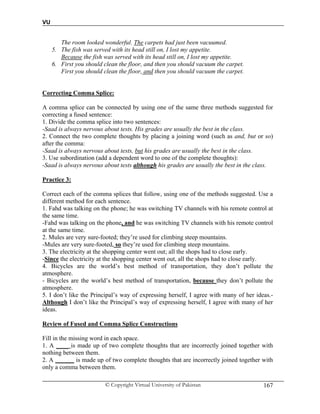 VU
© Copyright Virtual University of Pakistan 167
The room looked wonderful. The carpets had just been vacuumed.
5. The fish was served with its head still on, I lost my appetite.
Because the fish was served with its head still on, I lost my appetite.
6. First you should clean the floor, and then you should vacuum the carpet.
First you should clean the floor, and then you should vacuum the carpet.
Correcting Comma Splice:
A comma splice can be connected by using one of the same three methods suggested for
correcting a fused sentence:
1. Divide the comma splice into two sentences:
-Saad is always nervous about tests. His grades are usually the best in the class.
2. Connect the two complete thoughts by placing a joining word (such as and, but or so)
after the comma:
-Saad is always nervous about tests, but his grades are usually the best in the class.
3. Use subordination (add a dependent word to one of the complete thoughts):
-Saad is always nervous about tests although his grades are usually the best in the class.
Practice 3:
Correct each of the comma splices that follow, using one of the methods suggested. Use a
different method for each sentence.
1. Fahd was talking on the phone; he was switching TV channels with his remote control at
the same time.
-Fahd was talking on the phone, and he was switching TV channels with his remote control
at the same time.
2. Mules are very sure-footed; they’re used for climbing steep mountains.
-Mules are very sure-footed, so they’re used for climbing steep mountains.
3. The electricity at the shopping center went out; all the shops had to close early.
-Since the electricity at the shopping center went out, all the shops had to close early.
4. Bicycles are the world’s best method of transportation, they don’t pollute the
atmosphere.
- Bicycles are the world’s best method of transportation, because they don’t pollute the
atmosphere.
5. I don’t like the Principal’s way of expressing herself, I agree with many of her ideas.-
Although I don’t like the Principal’s way of expressing herself, I agree with many of her
ideas.
Review of Fused and Comma Splice Constructions
Fill in the missing word in each space.
1. A ____ is made up of two complete thoughts that are incorrectly joined together with
nothing between them.
2. A ______ is made up of two complete thoughts that are incorrectly joined together with
only a comma between them.
 