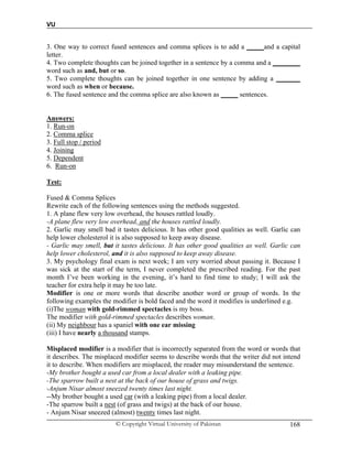 VU
© Copyright Virtual University of Pakistan 168
3. One way to correct fused sentences and comma splices is to add a _____and a capital
letter.
4. Two complete thoughts can be joined together in a sentence by a comma and a ________
word such as and, but or so.
5. Two complete thoughts can be joined together in one sentence by adding a _______
word such as when or because.
6. The fused sentence and the comma splice are also known as _____ sentences.
Answers:
1. Run-on
2. Comma splice
3. Full stop / period
4. Joining
5. Dependent
6. Run-on
Test:
Fused & Comma Splices
Rewrite each of the following sentences using the methods suggested.
1. A plane flew very low overhead, the houses rattled loudly.
-A plane flew very low overhead, and the houses rattled loudly.
2. Garlic may smell bad it tastes delicious. It has other good qualities as well. Garlic can
help lower cholesterol it is also supposed to keep away disease.
- Garlic may smell, but it tastes delicious. It has other good qualities as well. Garlic can
help lower cholesterol, and it is also supposed to keep away disease.
3. My psychology final exam is next week; I am very worried about passing it. Because I
was sick at the start of the term, I never completed the prescribed reading. For the past
month I’ve been working in the evening, it’s hard to find time to study; I will ask the
teacher for extra help it may be too late.
Modifier is one or more words that describe another word or group of words. In the
following examples the modifier is bold faced and the word it modifies is underlined e.g.
(i)The woman with gold-rimmed spectacles is my boss.
The modifier with gold-rimmed spectacles describes woman.
(ii) My neighbour has a spaniel with one ear missing
(iii) I have nearly a thousand stamps.
Misplaced modifier is a modifier that is incorrectly separated from the word or words that
it describes. The misplaced modifier seems to describe words that the writer did not intend
it to describe. When modifiers are misplaced, the reader may misunderstand the sentence.
-My brother bought a used car from a local dealer with a leaking pipe.
-The sparrow built a nest at the back of our house of grass and twigs.
-Anjum Nisar almost sneezed twenty times last night.
--My brother bought a used car (with a leaking pipe) from a local dealer.
-The sparrow built a nest (of grass and twigs) at the back of our house.
- Anjum Nisar sneezed (almost) twenty times last night.
 