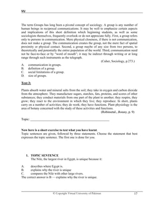 VU
© Copyright Virtual University of Pakistan 17
The term Groups has long been a pivotal concept of sociology. A group is any number of
human beings in reciprocal communications. It may be well to emphasize certain aspects
and implications of this short definition which beginning students, as well as some
sociologists themselves, frequently overlook or do not appreciate fully. First, a group refers
only to persons in communication. Mere physical closeness, if there is not communication,
does not make a group. The communication creates the group, not the mere fact of spatial
proximity or physical contact. Second, a group maybe of any size from two persons, to
theoretically and potentially the entire population of the world. Third, communication need
not be face-to-face or by “word of mouth”; it may be indirect through writing or at long
range through such instruments as the telegraph.
(Cuber, Sociology, p.273.)
A. communication in groups.
B. definition of a group.
C. social limitations of a group.
D. size of groups.
TTeexxtt 33::
Plants absorb water and mineral salts from the soil; they take in oxygen and carbon dioxide
from the atmosphere. They manufacture sugars, starches, fats, proteins, and scores of other
substances; they conduct materials from one part of the plant to another; they respire, they
grow; they react to the environment in which they live; they reproduce. In short, plants
carry on a number of activities; they do work; they have functions. Plant physiology is the
area of botany concerned with the study of these activities and functions.
((RRoobbiinnsseettaall..,, BBoottaannyy,, pp.. 99))
TTooppiicc:: ____________________________________________________________________________________________________
Now here is a short exercise to test what you have learnt.
Topic sentences are given, followed by three statements. Choose the statement that best
expresses the topic sentence. The first one is done for you.
1. TOPIC SENTENCE
The Nile, the largest river in Egypt, is unique because it:
A. describes where Egypt is.
B. explains why the river is unique
C. compares the Nile with other large rivers.
The correct answer is B — explains why the river is unique.
 