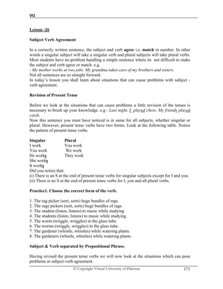 VU
© Copyright Virtual University of Pakistan 171
Lesson -26
Subject Verb Agreement
In a correctly written sentence, the subject and verb agree i.e. match in number. In other
words a singular subject will take a singular verb and plural subjects will take plural verbs.
Most students have no problem handling a simple sentence where its not difficult to make
the subject and verb agree or match. e.g.
- My mother works at two jobs. My grandma takes care of my brothers and sisters.
Not all sentences are so straight forward.
In today’s lesson you shall learn about situations that can cause problems with subject -
verb agreement.
Revision of Present Tense
Before we look at the situations that can cause problems a little revision of the tenses is
necessary to brush up your knowledge. e.g.- Last night, I played chess. My friends played
cards.
Now this sentence you must have noticed is in same for all subjects, whether singular or
plural. However, present tense verbs have two forms. Look at the following table. Notice
the pattern of present tense verbs.
Singular Plural
I work You work
You work We work
He works They work
She works
It works
Did you notice that:
(i) There is an S at the end of present tense verbs for singular subjects except for I and you.
(ii) There is no S at the end of present tense verbs for I, you and all plural verbs.
Practice1. Choose the correct form of the verb.
1. The rag picker (sort, sorts) huge bundles of rags.
2. The rage pickers (sort, sorts) huge bundles of rags.
3. The student (listen, listens) to music while studying
4. The students (listen, listens) to music while studying.
5. The worm (wriggle, wriggles) in the glass tube.
6. The worms (wriggle, wriggles) in the glass tube.
7. The gardener (whistle, whistles) while watering plants.
8. The gardeners (whistle, whistles) while watering plants.
Subject & Verb separated by Prepositional Phrase.
Having revised the present tense verbs we will now look at the situations which can pose
problems in subject-verb agreement.
 