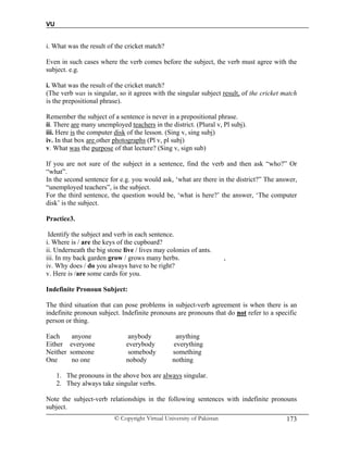 VU
© Copyright Virtual University of Pakistan 173
i. What was the result of the cricket match?
Even in such cases where the verb comes before the subject, the verb must agree with the
subject. e.g.
i. What was the result of the cricket match?
(The verb was is singular, so it agrees with the singular subject result, of the cricket match
is the prepositional phrase).
Remember the subject of a sentence is never in a prepositional phrase.
ii. There are many unemployed teachers in the district. (Plural v, Pl subj).
iii. Here is the computer disk of the lesson. (Sing v, sing subj)
iv. In that box are other photographs (Pl v, pl subj)
v. What was the purpose of that lecture? (Sing v, sign sub)
If you are not sure of the subject in a sentence, find the verb and then ask “who?” Or
“what”.
In the second sentence for e.g. you would ask, ‘what are there in the district?” The answer,
“unemployed teachers”, is the subject.
For the third sentence, the question would be, ‘what is here?’ the answer, ‘The computer
disk’ is the subject.
Practice3.
Identify the subject and verb in each sentence.
i. Where is / are the keys of the cupboard?
ii. Underneath the big stone live / lives may colonies of ants.
iii. In my back garden grow / grows many herbs. ,
iv. Why does / do you always have to be right?
v. Here is /are some cards for you.
Indefinite Pronoun Subject:
The third situation that can pose problems in subject-verb agreement is when there is an
indefinite pronoun subject. Indefinite pronouns are pronouns that do not refer to a specific
person or thing.
Each anyone anybody anything
Either everyone everybody everything
Neither someone somebody something
One no one nobody nothing
1. The pronouns in the above box are always singular.
2. They always take singular verbs.
Note the subject-verb relationships in the following sentences with indefinite pronouns
subject.
 