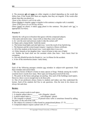 VU
© Copyright Virtual University of Pakistan 175
4. The pronouns all and some are either singular or plural depending on the words that
follow hem. If the words after them are singular, then they are singular. If the words after
plural, then they are plural e.g.
-Some of the chicken is still on the table.
(Since chicken is singular, some is singular in this sentence a singular verb, is needed).
-Some of the guests are not having chicken.
(Since guests are plural, it makes some plural in this sentence. The plural verb ‘are’ is
appropriate over here).
Practice 5
Identify the verb given in brackets that agrees with the compound subjects.
i Our aunts and uncles (stay / stays) with us when they come to Lahore.
ii. (Is / are) the actor and actresses ready to take the curtain call?
iii. Ropes and a clamp (holds / hold) the mural.
iv. The broken head lights and side light (was / were) the result of my bad driving.
v. The batsmen and the wicket keeper (require / requires) a fitness certificate.
vi. All of the students at the lecture (was / were) glad when it was over.
vii. Either Jameela or her daughter (stay / stays) at home to take care of Iqbal.
viii. Neither the head clerk nor his assistant clerks (has been / have been) fired for
corruption.
ix. Not only Khalid but also his friends (is / are ) to blame for the accident.
x. A few of the strawberries (tastes / taste) funny.
Test
Each of the following passages contains two mistakes in subject-verb agreement. Find
these mistakes and correct them.
i. The rain forests of Brazil is home to many species of frogs. Nobody among the world’s
scientists know exactly how many. More types are being discovered all the time.
ii. The paint on the house and garage are peeling. Also each of the buildings need repairs.
However, there is never enough time to do those jobs.
iii. One of our professors always listens to students and makes sure they understand the
lecture. Each of his students feel free to ask questions. Also the tests in his classes are
always fair and clear.
Review:
Fill in the correct words in each space.
1. A singular subject takes a ______ verb. (Singular / plural)
2. A plural subject takes a __________ verb.(Singular / plural)
3. The (singular or plural) _______ of present tense verbs is sometimes formed by adding
the letter s to the end of the verb.
4. The subject of a sentence is often found in a prepositional phrase. (T / F) ________.
5. Compound subjects require a plural verb. (T / F) _________.
 