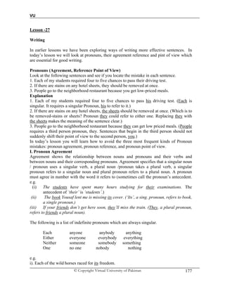 VU
© Copyright Virtual University of Pakistan 177
Lesson -27
Writing
In earlier lessons we have been exploring ways of writing more effective sentences. In
today’s lesson we will look at pronouns, their agreement reference and pint of view which
are essential for good writing.
Pronouns (Agreement, Reference Point of View)
Look at the following sentences and see if you locate the mistake in each sentence.
1. Each of my students required four to five chances to pass their driving test.
2. If there are stains on any hotel sheets, they should be removed at once.
3. People go to the neighborhood restaurant because you get low-priced meals.
Explanation
1. Each of my students required four to five chances to pass his driving test. (Each is
singular. It requires a singular Pronoun, his to refer to it.)
2. If there are stains on any hotel sheets, the sheets should be removed at once. (Which is to
be removed-stains or sheets? Pronoun they could refer to either one. Replacing they with
the sheets makes the meaning of the sentence clear.)
3. People go to the neighborhood restaurant because they can get low priced meals. (People
requires a third person pronoun, they. Sentences that begin in the third person should not
suddenly shift their point of view to the second person, you.)
In today’s lesson you will learn how to avoid the three most frequent kinds of Pronoun
mistakes: pronoun agreement, pronoun reference, and pronoun point of view.
I. Pronoun Agreement
Agreement shows the relationship between nouns and pronouns and their verbs and
between nouns and their corresponding pronouns. Agreement specifies that a singular noun
/ pronoun uses a singular verb, a plural noun /pronoun takes a plural verb, a singular
pronoun refers to a singular noun and plural pronoun refers to a plural noun. A pronoun
must agree in number with the word it refers to (sometimes call the pronoun’s antecedent.
e.g.
(i) The students have spent many hours studying for their examinations. The
antecedent of ‘their’ is ‘students’.)
(ii) The book Yousaf lent me is missing its cover. (‘Its’, a sing. pronoun, refers to book,
a single pronoun.)
(iii) If your friends don’t get here soon, they’ll miss the train. (They, a plural pronoun,
refers to friends a plural noun).
The following is a list of indefinite pronouns which are always singular.
Each anyone anybody anything
Either everyone everybody everything
Neither someone somebody something
One no one nobody nothing
e.g.
i). Each of the wild horses raced for its freedom.
 