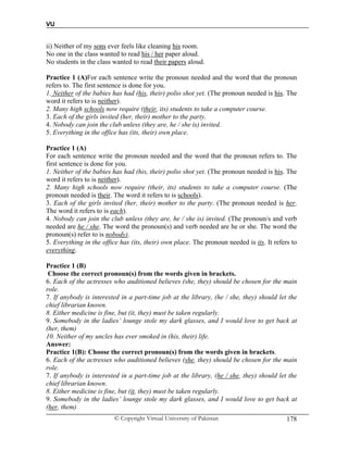 VU
© Copyright Virtual University of Pakistan 178
ii) Neither of my sons ever feels like cleaning his room.
No one in the class wanted to read his / her paper aloud.
No students in the class wanted to read their papers aloud.
Practice 1 (A)For each sentence write the pronoun needed and the word that the pronoun
refers to. The first sentence is done for you.
1. Neither of the babies has had (his, their) polio shot yet. (The pronoun needed is his. The
word it refers to is neither).
2. Many high schools now require (their, its) students to take a computer course.
3. Each of the girls invited (her, their) mother to the party.
4. Nobody can join the club unless (they are, he / she is) invited.
5. Everything in the office has (its, their) own place.
Practice 1 (A)
For each sentence write the pronoun needed and the word that the pronoun refers to. The
first sentence is done for you.
1. Neither of the babies has had (his, their) polio shot yet. (The pronoun needed is his. The
word it refers to is neither).
2. Many high schools now require (their, its) students to take a computer course. (The
pronoun needed is their. The word it refers to is schools).
3. Each of the girls invited (her, their) mother to the party. (The pronoun needed is her.
The word it refers to is each).
4. Nobody can join the club unless (they are, he / she is) invited. (The pronoun/s and verb
needed are he / she. The word the pronoun(s) and verb needed are he or she. The word the
pronoun(s) refer to is nobody).
5. Everything in the office has (its, their) own place. The pronoun needed is its. It refers to
everything.
Practice 1 (B)
Choose the correct pronoun(s) from the words given in brackets.
6. Each of the actresses who auditioned believes (she, they) should be chosen for the main
role.
7. If anybody is interested in a part-time job at the library, (he / she, they) should let the
chief librarian known.
8. Either medicine is fine, but (it, they) must be taken regularly.
9. Somebody in the ladies’ lounge stole my dark glasses, and I would love to get back at
(her, them)
10. Neither of my uncles has ever smoked in (his, their) life.
Answer:
Practice 1(B): Choose the correct pronoun(s) from the words given in brackets.
6. Each of the actresses who auditioned believes (she, they) should be chosen for the main
role.
7. If anybody is interested in a part-time job at the library, (he / she, they) should let the
chief librarian known.
8. Either medicine is fine, but (it, they) must be taken regularly.
9. Somebody in the ladies’ lounge stole my dark glasses, and I would love to get back at
(her, them)
 